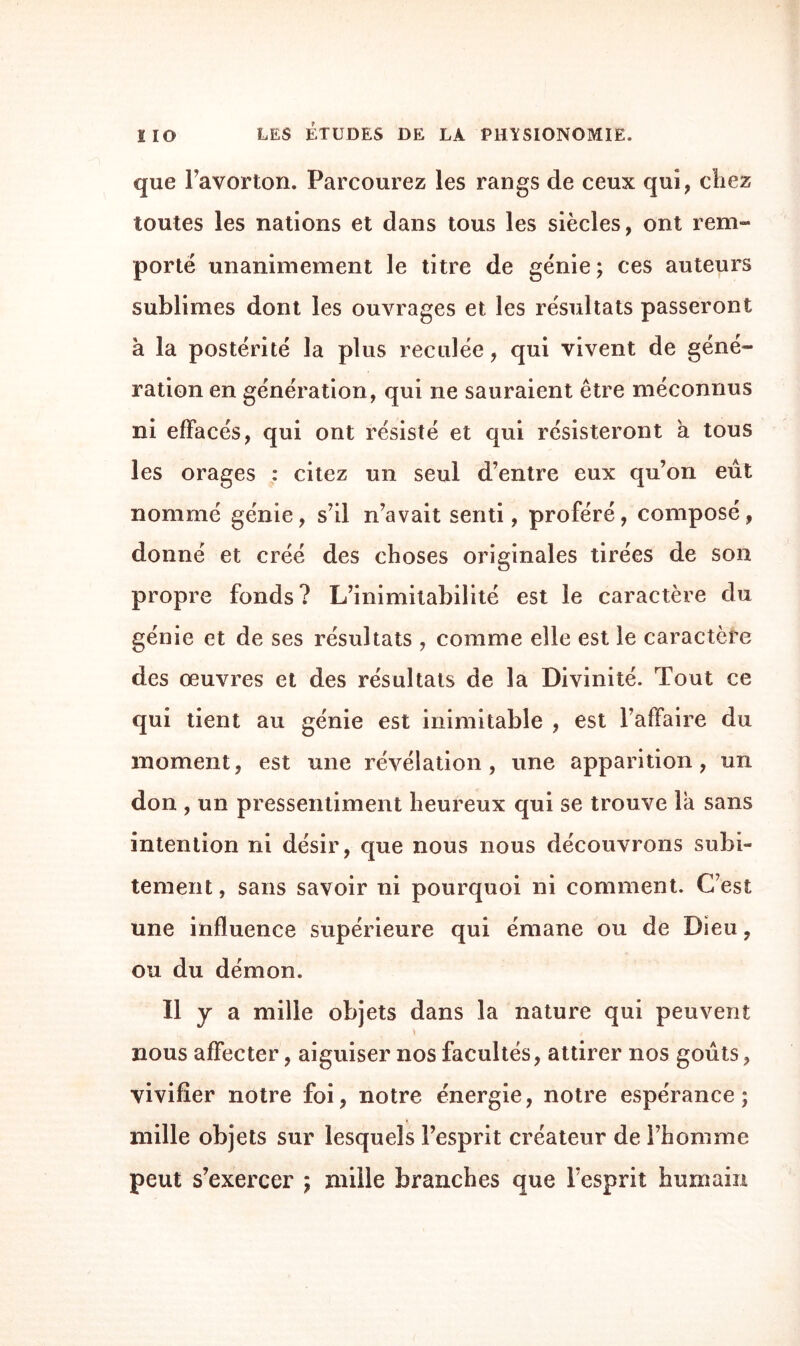 que l’avorton. Parcourez les rangs de ceux qui, chez toutes les nations et dans tous les siècles, ont rem¬ porté unanimement le titre de génie ; ces auteurs sublimes dont les ouvrages et les résultats passeront à la postérité la plus reculée, qui vivent de géné¬ ration en génération, qui ne sauraient être méconnus ni effacés, qui ont résisté et qui résisteront a tous les orages : citez un seul d’entre eux qu’on eût nommé génie, s’il n’avait senti, proféré, composé, donné et créé des choses originales tirées de son propre fonds? L’inimitabilité est le caractère du génie et de ses résultats , comme elle est le caractère des œuvres et des résultats de la Divinité. Tout ce qui tient au génie est inimitable , est l’affaire du moment, est une révélation, une apparition, un don , un pressentiment heureux qui se trouve la sans intention ni désir, que nous nous découvrons subi¬ tement , sans savoir ni pourquoi ni comment. C’est une influence supérieure qui émane ou de Dieu, ou du démon. Il y a mille objets dans la nature qui peuvent nous affecter, aiguiser nos facultés, attirer nos goûts, vivifier notre foi, notre énergie, notre espérance; mille objets sur lesquels l’esprit créateur de l’homme peut s’exercer ; mille branches que l’esprit humain