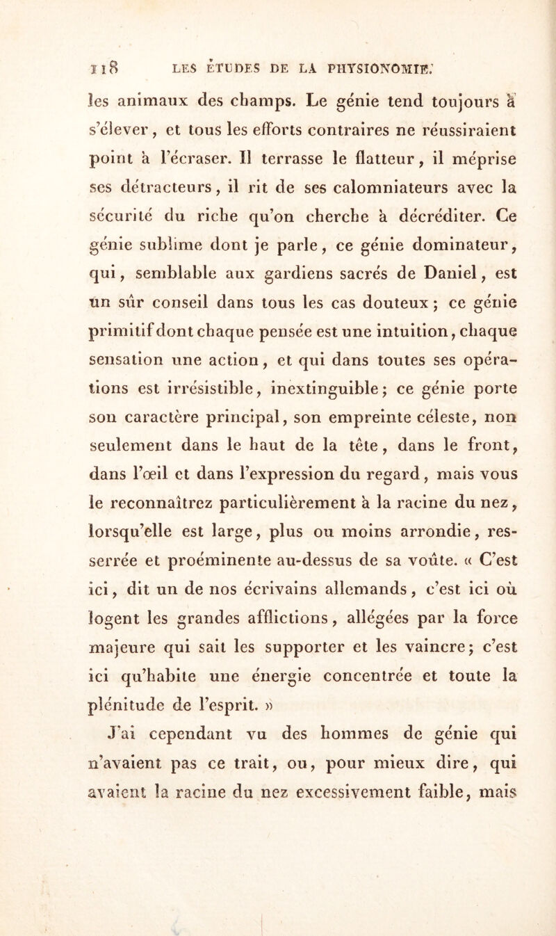 les animaux des champs. Le génie tend toujours à s’élever, et tous les efforts contraires ne réussiraient point a l’écraser. ïî terrasse le flatteur, il méprise ses détracteurs, il rit de ses calomniateurs avec la sécurité du riche qu’on cherche a décréditer. Ce génie sublime dont je parle, ce génie dominateur, qui, semblable aux gardiens sacrés de Daniel, est un sûr conseil dans tous les cas douteux ; ce génie primitif dont chaque pensée est une intuition, chaque sensation une action, et qui dans toutes ses opéra¬ tions est irrésistible, inextinguible; ce génie porte son caractère principal, son empreinte céleste, non seulement dans le haut de la tête, dans le front, dans l’œil et dans l’expression du regard, mais vous le reconnaîtrez particulièrement à la racine du nez, lorsqu’elle est large, plus ou moins arrondie, res¬ serrée et proéminente au-dessus de sa voûte. « C’est ici, dit un de nos écrivains allemands, c’est ici où logent les grandes afflictions, allégées par la force majeure qui sait les supporter et les vaincre; c’est ici qu’habite une énergie concentrée et toute la plénitude de l’esprit. » J ai cependant vu des hommes de génie qui n’avaient pas ce trait, ou, pour mieux dire, qui avaient la racine du nez excessivement faible, mais