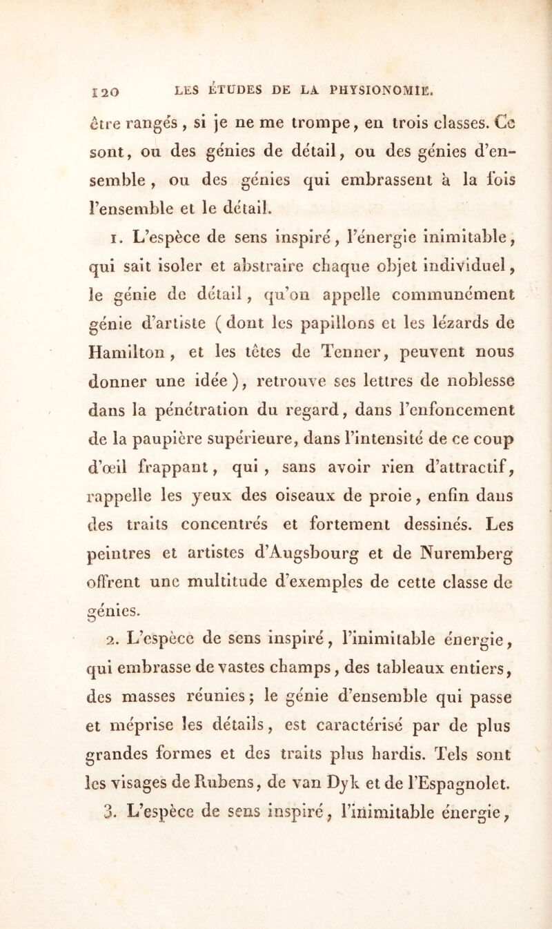 être ranges , si je ne me trompe , en trois classes. Ce sont, ou des génies de détail, ou des génies d’en» semble , ou des génies qui embrassent à la fois l’ensemble et le détail. ï. L’espèce de sens inspiré, l’énergie inimitable, qui sait isoler et abstraire chaque objet individuel, le génie de détail, qu’on appelle communément génie d’artiste ( dont les papillons et les lézards de Hamilton , et les têtes de Tenner, peuvent nous donner une idée ), retrouve ses lettres de noblesse dans la pénétration du regard, dans renfoncement de la paupière supérieure, dans l’intensité de ce coup d’œil frappant, qui, sans avoir rien d’attractif, rappelle les yeux des oiseaux de proie, enfin dans des traits concentrés et fortement dessinés. Les peintres et artistes d’Àugsbourg et de Nuremberg offrent une multitude d’exemples de cette classe de génies. 2. L’espèce de sens inspiré, l’inimitable énergie, qui embrasse de vastes champs, des tableaux entiers, des masses réunies ; le génie d’ensemble qui passe et méprise les détails, est caractérisé par de plus grandes formes et des traits plus hardis. Tels sont les visages de Rubens, de van Dyk et de l’Espagnolet. 3. L’espèce de sens inspiré, Imimitable énergie,