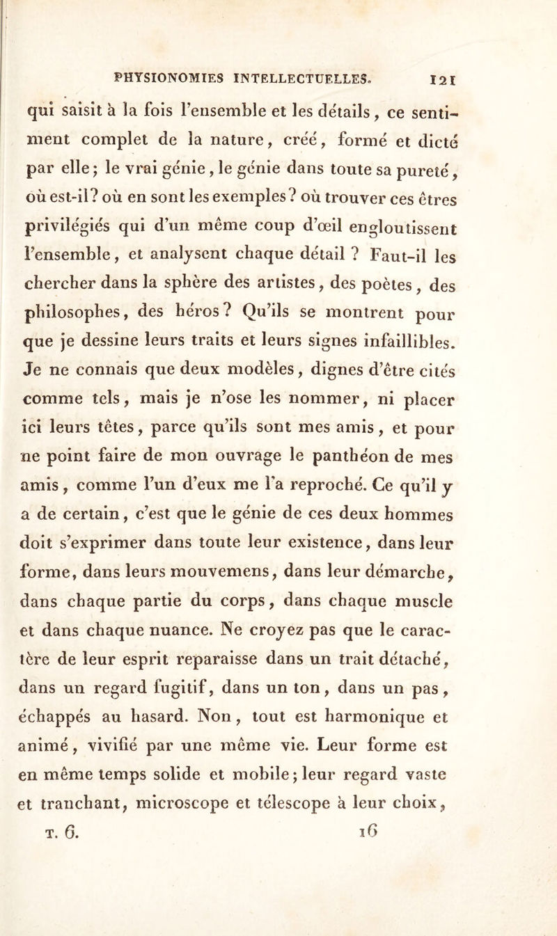 qui saisit à la fois l’ensemble et les details, ce senti¬ ment complet de la nature, créé, formé et dicté par elle ; le vrai génie , le génie dans toute sa pureté, où est-il? où en sont les exemples? où trouver ces êtres privilégiés qui d’un même coup d’œil engloutissent l’ensemble, et analysent chaque détail ? Faut-il les chercher dans la sphère des artistes, des poètes , des philosophes, des héros? Qu’ils se montrent pour que je dessine leurs traits et leurs signes infaillibles. Je ne connais que deux modèles, dignes d’être cités comme tels, mais je n’ose les nommer, ni placer ici leurs têtes, parce qu’ils sont mes amis, et pour ne point faire de mon ouvrage le panthéon de mes amis, comme l’un d’eux me Fa reproché. Ce qu’il y a de certain, c’est que le génie de ces deux hommes doit s’exprimer dans toute leur existence, dans leur forme, dans leurs mouvemens, dans leur démarche, dans chaque partie du corps, dans chaque muscle et dans chaque nuance. Ne croyez pas que le carac¬ tère de leur esprit reparaisse dans un trait détaché, dans un regard fugitif, dans un ton, dans un pas, échappés au hasard. Non, tout est harmonique et animé, vivifié par une même vie. Leur forme est en même temps solide et mobile ; leur regard vaste et tranchant, microscope et télescope à leur choix, t. 6. 16