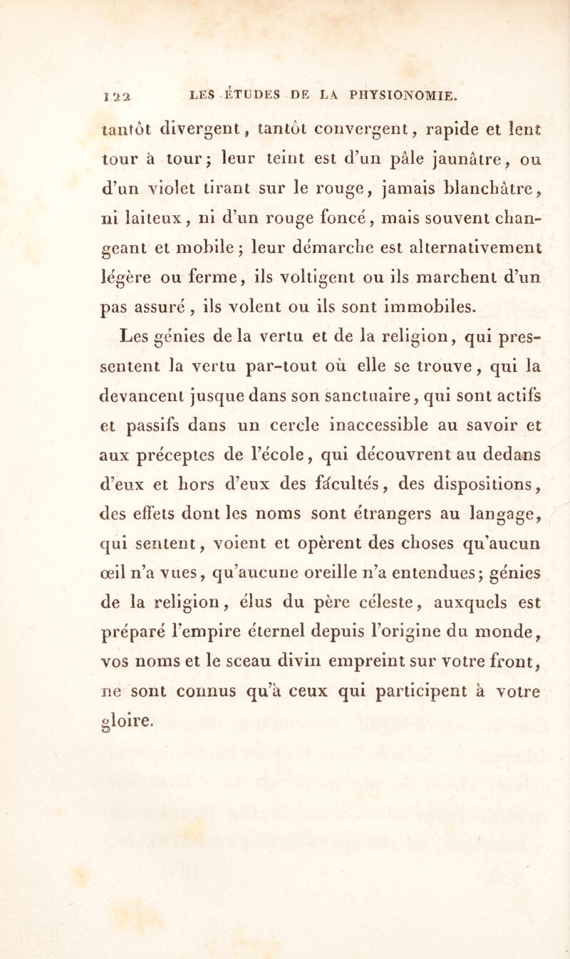 tantôt divergent, tantôt convergent, rapide et lent tour à tour5 leur teint est d’un pâle jaunâtre, ou d’un violet tirant sur le rouge, jamais blanchâtre, ni laiteux, ni d’un rouge foncé, mais souvent chan¬ geant et mobile; leur démarche est alternativement légère ou ferme, ils voltigent ou ils marchent d’un pas assuré , ils volent ou ils sont immobiles. Les génies delà vertu et de la religion, qui pres¬ sentent la vertu par-tout où elle se trouve, qui la devancent jusque dans son sanctuaire, qui sont actifs et passifs dans un cercle inaccessible au savoir et aux préceptes de l’école, qui découvrent au dedans d’eux et hors d’eux des fâcultés, des dispositions, des effets dont les noms sont étrangers au langage, qui sentent, voient et opèrent des choses qu’aucun œil n’a vues, qu’aucune oreille n’a entendues; génies de la religion, élus du père céleste, auxquels est préparé l’empire éternel depuis l’origine du monde, vos noms et le sceau divin empreint sur votre front, ne sont connus qu’à ceux qui participent à votre gloire.