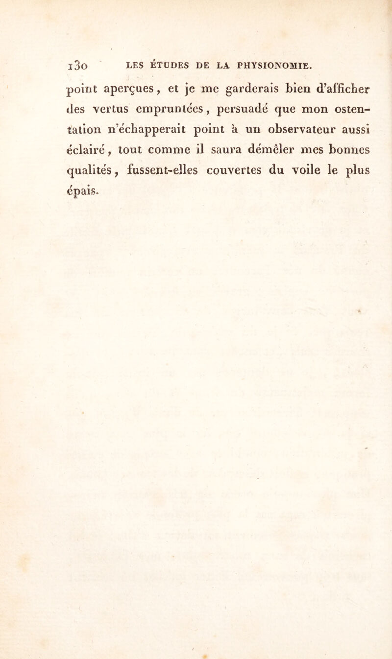 point aperçues, et je me garderais bien d’afficher des vertus empruntées ? persuadé que mon osten¬ tation n’échapperait point à un observateur aussi éclairé, tout comme il saura démêler mes bonnes qualités ? fussent-elles couvertes du voile le plus épais.