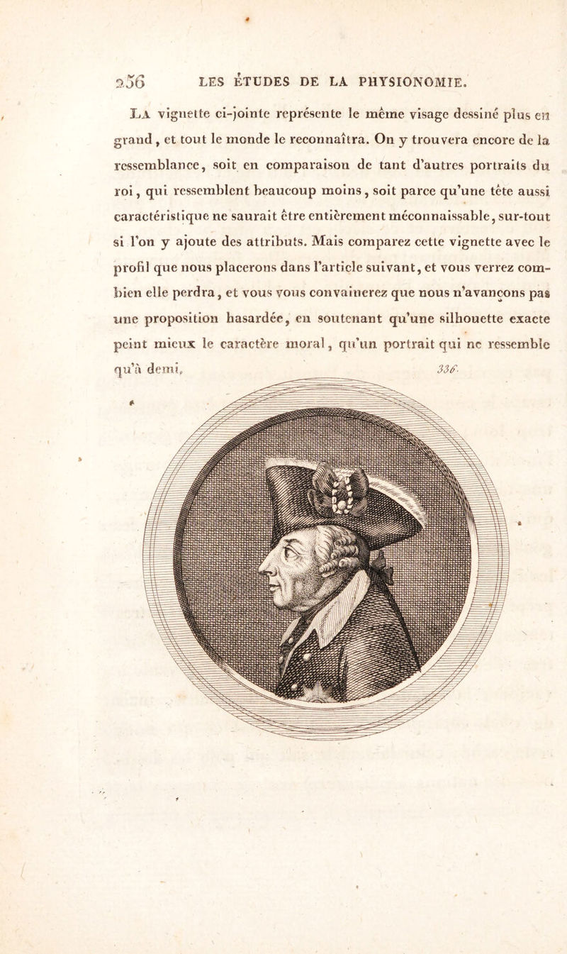 0,56 LES ETUDES DE LA PHYSIONOMIE, La vignette ci-jointe représente le même visage dessiné plus eïl grand , et tout le monde le reconnaîtra. On y trouvera encore de la ressemblance, soit en comparaison de tant d’autres portraits du roi, qui ressemblent beaucoup moins, soit parce qu’une tête aussi caractéristique ne saurait être entièrement méconnaissable, sur-tout si l’on y ajoute des attributs. Mais comparez cette vignette avec le profil que nous placerons dans l’article suivant, et vous verrez com¬ bien elle perdra, et vous vous convaincrez que nous n’avançons pas une proposition hasardée, en soutenant qu’une silhouette exacte peint mieux le caractère moral, qu’un portrait qui ne ressemble qu’à demi, 33f- 4