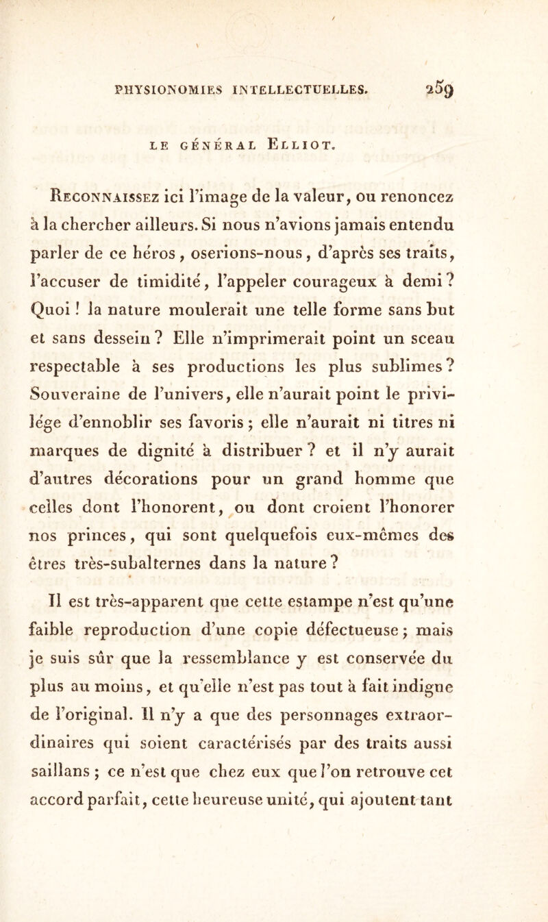 LE GÉNÉRAL ELLIOT. Reconnaissez ici l’image de la valeur, ou renoncez â la chercher ailleurs. Si nous n’avions jamais entendu parler de ce héros , oserions-nous, d’après ses traits, l’accuser de timidité, l’appeler courageux a demi? Quoi ! la nature moulerait une telle forme sans but et sans dessein ? Elle n’imprimerait point un sceau respectable à ses productions les plus sublimes? Souveraine de l’univers, elle n’aurait point le privi¬ lège d’ennoblir ses favoris ; elle n’aurait ni titres ni marques de dignité a distribuer ? et il n’y aurait d’autres décorations pour un grand homme que celles dont l’honorent, ou dont croient l’honorer nos princes, qui sont quelquefois eux-mêmes des êtres très-subalternes dans la nature? .*• • -V*. \ * »■' J» Il est très-apparent que cette estampe n’est qu’une faible reproduction d’une copie défectueuse •> mais je suis sûr que la ressemblance y est conservée du plus au moins, et qu elle n’est pas tout à fait indigne de l’original. Il n’y a que des personnages extraor¬ dinaires qui soient caractérisés par des traits aussi saillans ; ce n’est que chez eux que l’on retrouve cet accord parfait, cette heureuse unité, qui ajoutent tant