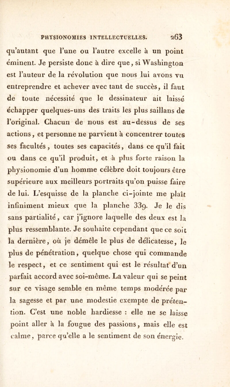 qu’autant que l’une ou l’autre excelle à un point ëminent. Je persiste donc à dire que, si Washington est l’auteur de la révolution que nous lui avons vu entreprendre et achever avec tant de succès, il faut de toute nécessité que le dessinateur ait laissé échapper quelques-uns des traits les plus saillans de l’original. Chacun de nous est au-dessus de ses actions, et personne ne parvient à concentrer toutes ses facultés, toutes ses capacités, dans ce qu’il fait ou dans ce qu’il produit, et a plus forte raison la physionomie d’un homme célèbre doit toujours être supérieure aux meilleurs portraits qu’on puisse faire de lui. L’esquisse de la planche ci-jointe me plaît infiniment mieux que la planche 339. Je le dis sans partialité, car j’ignore laquelle des deux est la plus ressemblante. Je souhaite cependant que ce soit la dernière, où je démêle le plus de délicatesse, le plus de pénétration, quelque chose qui commande le respect, et ce sentiment qui est le résultat d’un parfait accord avec soi-même. La valeur qui se peint sur ce visage semble en même temps modérée par la sagesse et par une modestie exempte de préten¬ tion. C’est une noble hardiesse : elle ne se laisse point aller à la fougue des passions, mais elle est calme, parce qu’elle a le sentiment de son énergie.