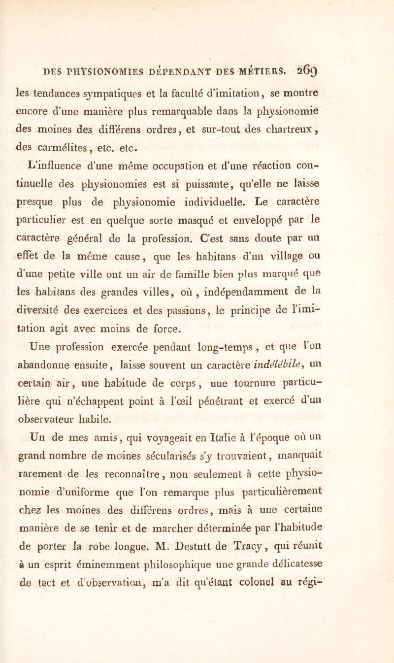 les tendances sympatiques et la faculté d’imitation, se montre encore d une manière plus remarquable dans la physionomie des moines des différens ordres, et sur-tout des chartreux, des carmélites, etc. etc. L’influence d’une même occupation et d’une réaction con¬ tinuelle des physionomies est si puissante, quelle ne laisse presque plus de physionomie individuelle. Le caractère particulier est en quelque sorte masqué et enveloppé par le caractère général de la profession. C’est sans doute par un effet de la même cause, que les habitans d’un village ou d’une petite ville ont un air de famille bien plus marqué que les habitans des grandes villes, où , indépendamment de la diversité des exercices et des passions, le principe de Limi¬ tation agit avec moins de force. Une profession exercée pendant long-temps , et que l’on abandonne ensuite, laisse souvent un caractère indélébile^ un certain air, une habitude de corps , une tournure particu¬ lière qui n’échappent point à l’œil pénétrant et exercé d’un observateur habile. Un de mes amis, qui voyageait en Italie à l’époque où un grand nombre de moines sécularisés s y trouvaient, manquait rarement de les reconnaître, non seulement à cette physio¬ nomie d’uniforme que l’on remarque plus particulièrement chez les moines des différens ordres, mais à une certaine manière de se tenir et de marcher déterminée par l’habitude de porter la robe longue. M. Destutt de Tracy, qui réunit à un esprit éminemment philosophique une grande délicatesse de tact et d’observation, m’a dit qu’étant colonel au régi-