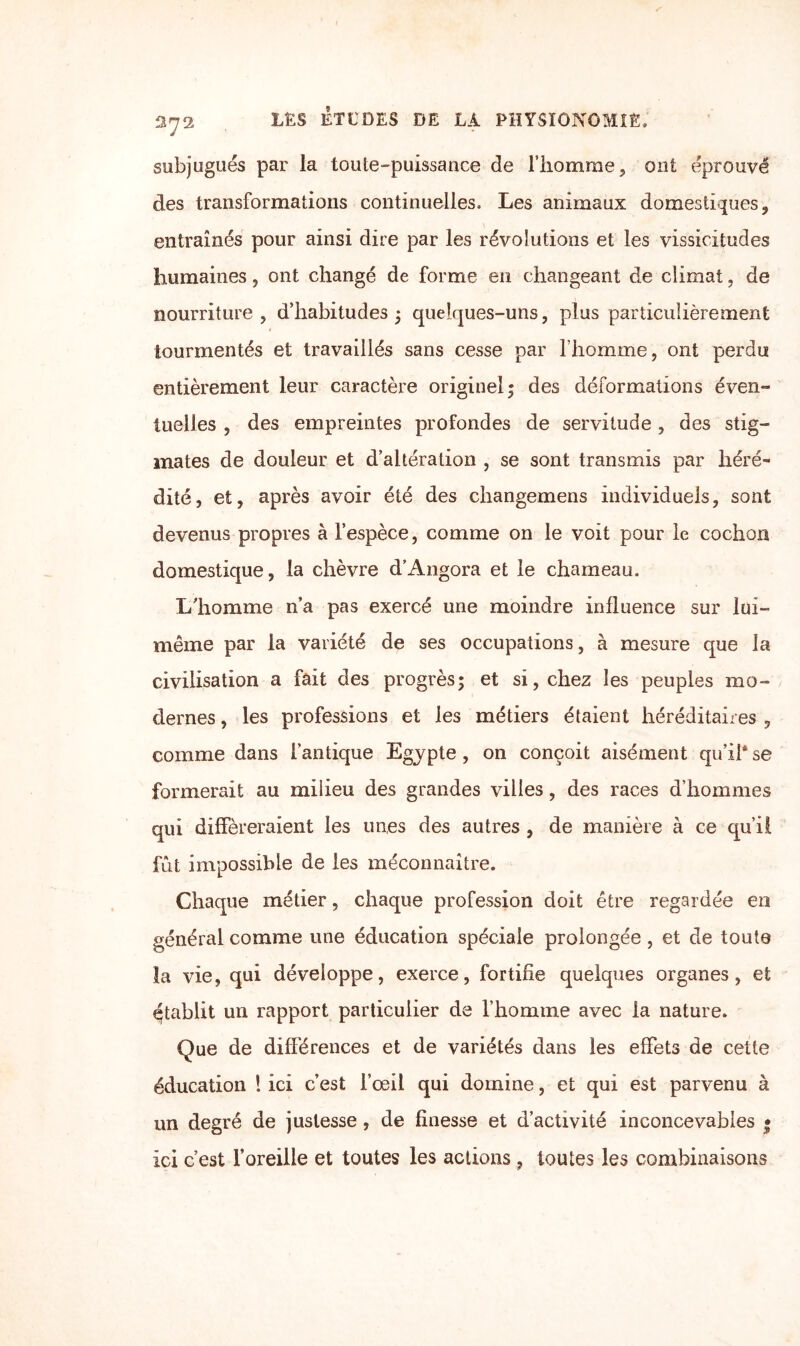 subjugués par la toute-puissance de l’homme, ont éprouvé des transformations continuelles. Les animaux domestiques, entraînés pour ainsi dire par les révolutions et les vissicitudes humaines, ont changé de forme en changeant de climat, de nourriture, d’habitudes ; quelques-uns, plus particulièrement tourmentés et travaillés sans cesse par l’homme, ont perdu entièrement leur caractère originel; des déformations éven¬ tuelles , des empreintes profondes de servitude, des stig¬ mates de douleur et d’altération , se sont transmis par héré¬ dité, et, après avoir été des changemens individuels, sont devenus propres à l’espèce, comme on le voit pour le cochon domestique, la chèvre d’Angora et le chameau. L'homme n’a pas exercé une moindre influence sur lui- même par la variété de ses occupations, à mesure que la civilisation a fait des progrès; et si, chez les peuples mo¬ dernes , les professions et les métiers étaient héréditaires , comme dans l’antique Egypte , on conçoit aisément qu’il* se formerait au milieu des grandes villes, des races d’hommes qui différeraient les unes des autres , de manière à ce qu’il fût impossible de les méconnaître. Chaque métier, chaque profession doit être regardée en général comme une éducation spéciale prolongée, et de toute la vie, qui développe, exerce, fortifie quelques organes, et établit un rapport particulier de l’homme avec la nature. Que de différences et de variétés dans les effets de cette éducation ! ici c’est l’œil qui domine, et qui est parvenu à un degré de justesse, de finesse et d’activité inconcevables • Ici c’est l’oreille et toutes les actions , toutes les combinaisons