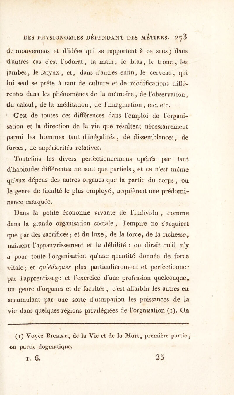 de inouvemens et d’idées qui se rapportent à ce sens ; dans d’autres cas c’est l’odorat, la main, le bras, le tronc , les jambes, le larynx , et, dans d’autres enfin, le cerveau, qui lui seul se prête à tant de culture et de modifications diffé¬ rentes dans les phénomènes de la mémoire, de l’observation 9 du calcul, de la méditation, de l’imagination, etc. etc. C’est de toutes ces différences dans l’emploi de l’organi¬ sation et la direction de la vie que résultent nécessairement parmi les hommes tant d’inégalités , de dissemblances, de forces, de supériorités relatives. Toutefois les divers perfectionnemens opérés par tant d’habitudes différentes ne sont que partiels, et ce n’est même qu’aux dépens des autres organes que la partie du corps, ou le genre de faculté le plus employé, acquièrent une prédomi¬ nance marquée. Dans la petite économie vivante de l’individu , comme dans la grande organisation sociale , l’empire ne s’acquiert que par des sacrifices; et du luxe, de la force, de la richesse, naissent l’appauvrissement et la débilité : on dirait qu’il n’y a pour toute l’organisation qu’une quantité donnée de force vitale ; et qu éduquer plus particulièrement et perfectionner par l’apprentissage et l’exercice d’une profession quelconque, un genre d’organes et de facultés, c’est affaiblir les autres en accumulant par une sorte d’usurpation les puissances de la vie dans quelques régions privilégiées de l’orgnisation (i). On (i) Voyez Bichat, de la Vie et de la Mort, première partie3 ou partie dogmatique. T, 6. 35