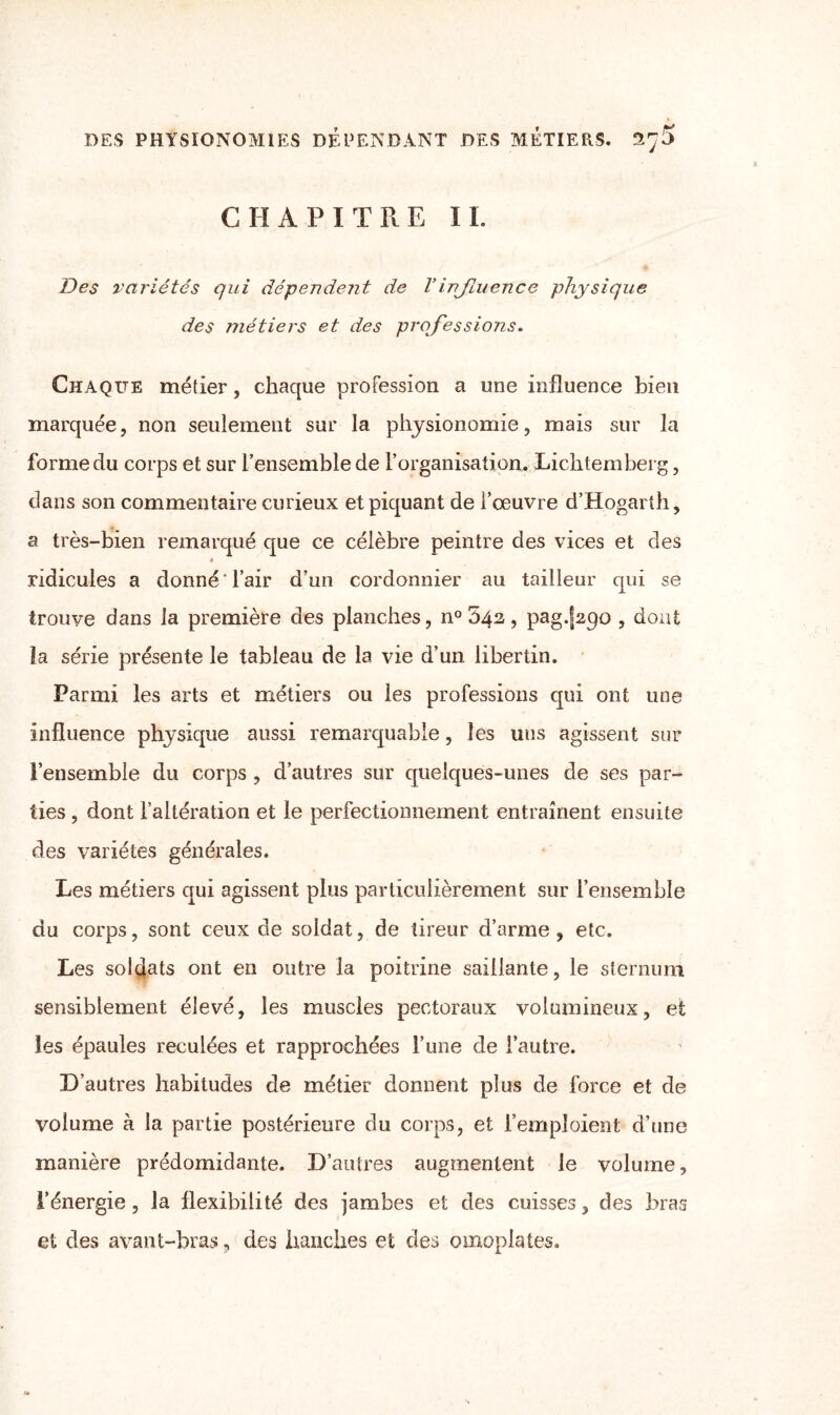 CHAPITRE IL Des variétés qui dépendent de Vinfluence physique des métiers et des professions. Chaque métier, chaque profession a une influence bien marquée, non seulement sur la physionomie, mais sur la forme du corps et sur l’ensemble de l’organisation. Lichtemberg, dans son commentaire curieux et piquant de l’œuvre d’Hogarth, a très-bien remarqué que ce célèbre peintre des vices et des * ridicules a donné ' l’air d’un cordonnier au tailleur qui se trouve dans la première des planches, n° 542, pag.fapo , dont la série présente le tableau de la vie d’un libertin. Parmi les arts et métiers ou les professions qui ont une influence physique aussi remarquable, les uns agissent sur l’ensemble du corps , d’autres sur quelques-unes de ses par¬ ties , dont l’altération et le perfectionnement entraînent ensuite des variétés générales. Les métiers qui agissent plus particulièrement sur i’ensemble du corps, sont ceux de soldat, de tireur d’arme , etc. Les soldats ont en outre la poitrine saillante, le sternum sensiblement élevé, les muscles pectoraux volumineux, et les épaules reculées et rapprochées l’une de l’autre. D’autres habitudes de métier donnent plus de force et de volume à la partie postérieure du corps, et l’emploient d’une manière prédomidante. D’autres augmentent le volume, l’énergie, la flexibilité des jambes et des cuisses, des bras et des avant-bras, des hanches et des omoplates.