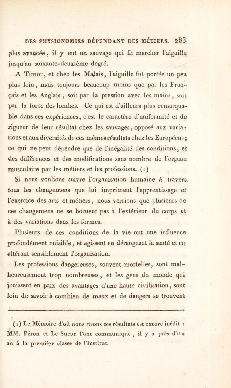 plus avancée, il y eut un sauvage qui fit marcher l'aiguille jusqu'au soixante-deuxième degré. A Timor, et chez les Majais, l’aiguille fut portée un peu plus loin, mais toujours beaucoup moins que par les Fran¬ çais et les Anglais , soit par la pression avec les mains, soit par la force des lombes. Ce qui est d’ailleurs plus remarqua¬ ble dans ces expériences, c’est le caractère d’uniformité et de rigueur de leur résultat chez les sauvages, opposé aux varia¬ tions et aux diversités de ces mêmes résultats chez les Européens ; ce qui ne peut dépendre que de l’inégalité des conditions, et des différences et des modifications sans nombre de l’organe musculaire par les métiers et les professions, (i) Si nous voulions suivre l’organisation humaine à travers, tous les cliangemens que lui impriment l’apprentissage et l’exercice des arts et métiers, nous verrions que plusieurs de ces changemens ne se bornent pas à l’extérieur du corps et à des variations dans les formes* Plusieurs de ces conditions de la vie ont une influence profondément nuisible , et agissent en dérangeant la santé et en* altérant sensiblement l’organisation. Les professions dangereuses, souvent mortelles, sont mal¬ heureusement trop nombreuses, et les gens du monde qui jouissent en paix des avantages d’une haute civilisation, sont loin de savoir à combien de maux et de dangers se trouvent (i) Le. Mémoire d’où nous tirons ces résultats est encore inédit : MM. Péron et Le Sueur Vont communiqué , il y a près d’un an à la première classe de l’Institut.