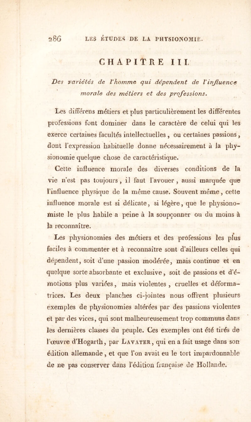 CHAPITRE III» Des variétés de Vhomme qui dépendent de Vinfluence morale des métiers et des professions. Les différens métiers et plus particulièrement les différentes professions font dominer dans le caractère de celui qui les exerce certaines facultés intellectuelles , ou certaines passions, dont l’expression habituelle donne nécessairement à la phy¬ sionomie quelque chose de caractéristique. Cette influence morale des diverses conditions de la vie n’est pas toujours , il faut l’avouer , aussi marquée que l’influence physique de la même cause. Souvent même, cette influence morale est si délicate, si légère, que le physiono¬ miste le plus habile a peine à la soupçonner ou du moins à la reconnaître. Les physionomies des métiers et des professions les plus faciles à commenter et à reconnaître sont d’ailleurs celles qui dépendent, soit d’une passion modérée, mais continue et en quelque sorte absorbante et exclusive, soit de passions et d’é¬ motions plus variées, mais violentes , cruelles et déforma¬ trices. Les deux planches ci-jointes nous offrent plusieurs exemples de physionomies altérées par des passions violentes et par des vices, qui sont malheureusement trop communs dans les dernières classes du peuple. Ces exemples ont été tirés de l’œuvre d’Hogarth, par Lavater, qui en a fait usage dans son édition allemande, et que l’on avait eu le tort impardonnable de ne pas conserver dans l’édition française de Hollande.