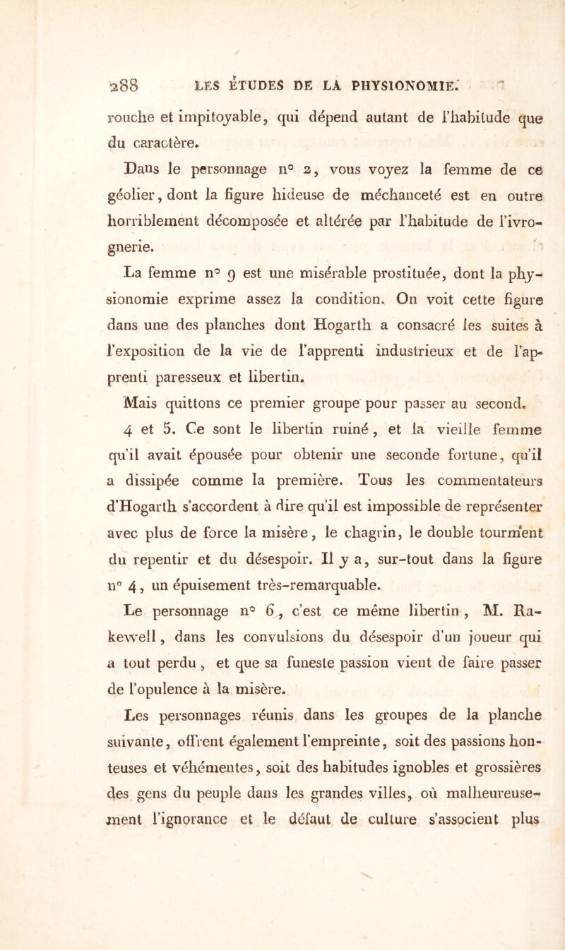 rouche et impitoyable, qui dépend autant de l’habitude que du caractère. Dans le personnage n° 2, vous voyez la femme de ce géolier, dont la figure hideuse de méchanceté est en outre horriblement décomposée et altérée par l’habitude de l’ivro¬ gnerie. La femme n° g est une misérable prostituée, dont la phy¬ sionomie exprime assez la condition. On voit cette figure dans une des planches dont Hogarth a consacré les suites à l’exposition de la vie de l’apprenti industrieux et de l’ap¬ prenti paresseux et libertin. Mais quittons ce premier groupe pour passer au second. 4 et 5. Ce sont le libertin ruiné , et la vieille femme qu’il avait épousée pour obtenir une seconde fortune, qu’il a dissipée comme la première. Tous les commentateurs d’Hogarth s’accordent à dire qu’il est impossible de représenter avec plus de force la misère, le chagrin, le double tourment du repentir et du désespoir. Il y a, sur-tout dans la figure nn 4, un épuisement très-remarquable. Le personnage n° 6, c’est ce même libertin , M. Ra« kewell, dans les convulsions du désespoir d’un joueur qui a tout perdu, et que sa funeste passion vient de faire passer de l’opulence à la misère. Les personnages réunis dans les groupes de la planche suivante, offrent également l’empreinte, soit des passions hon¬ teuses et véhémentes, soit des habitudes ignobles et grossières des gens du peuple dans les grandes villes, où malheureuse¬ ment l’ignorance et le défaut de culture s’associent plus