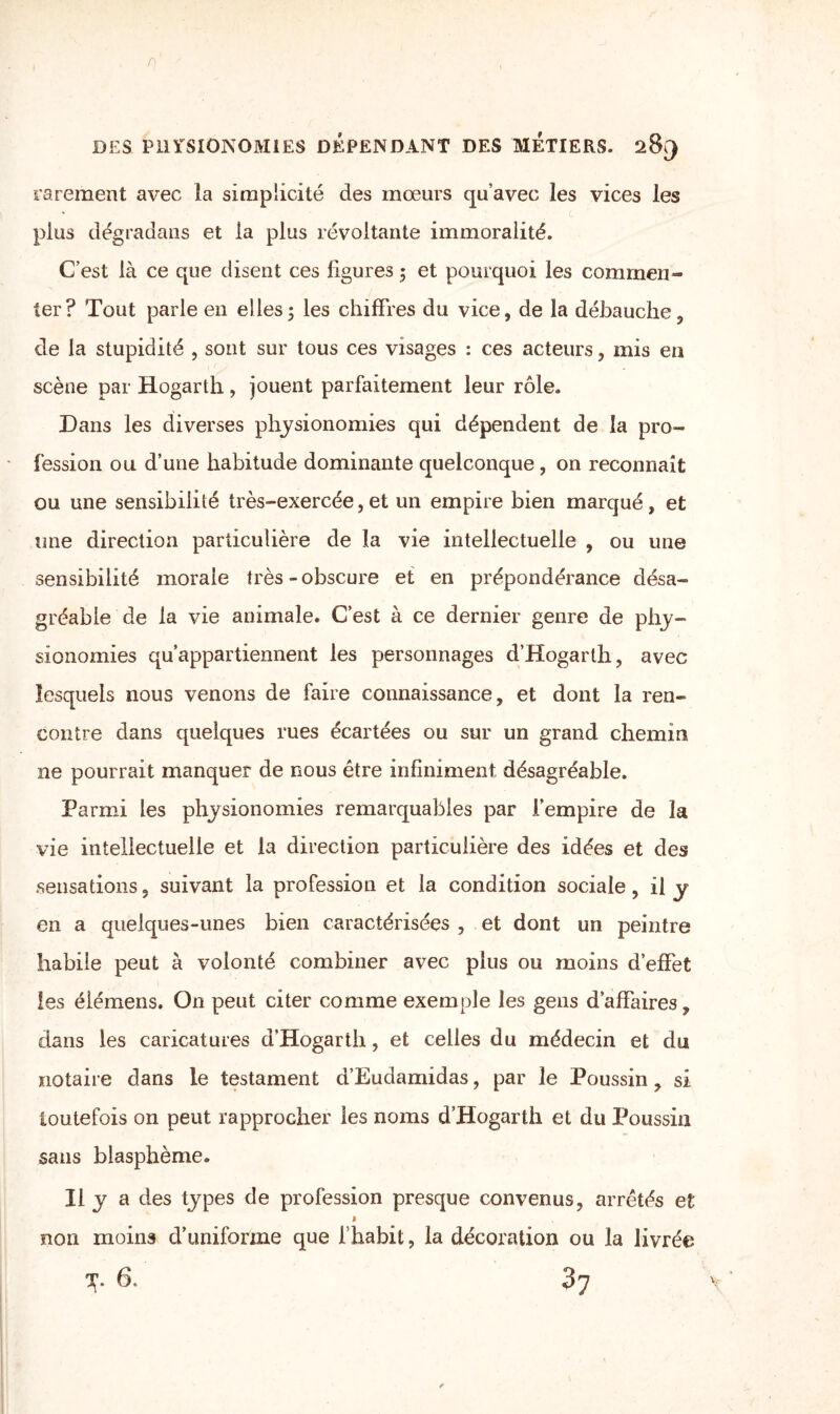 rarement avec la simplicité des mœurs qu’avec les vices les plus dégradans et la plus révoltante immoralité. C’est là ce que disent ces ligures ; et pourquoi les commen¬ ter? Tout parle en elles; les chiffres du vice, de la débauche, de la stupidité , sont sur tous ces visages : ces acteurs, mis en scène par Hogarth, jouent parfaitement leur rôle. Dans les diverses physionomies qui dépendent de la pro¬ fession ou d’une habitude dominante quelconque, on reconnaît ou une sensibilité très-exercée,et un empire bien marqué, et une direction particulière de la vie intellectuelle , ou une sensibilité morale très - obscure et en prépondérance désa¬ gréable de la vie animale. C’est à ce dernier genre de phy¬ sionomies qu’appartiennent les personnages d’Hogarth, avec lesquels nous venons de faire connaissance, et dont la ren¬ contre dans quelques rues écartées ou sur un grand chemin ne pourrait manquer de nous être infiniment désagréable. Parmi les physionomies remarquables par l’empire de la vie intellectuelle et la direction particulière des idées et des sensations, suivant la profession et la condition sociale, il y en a quelques-unes bien caractérisées , et dont un peintre habile peut à volonté combiner avec plus ou moins d’effet les élémens. On peut citer comme exemple les gens d’affaires, dans les caricatures d’Hogarth, et celles du médecin et du notaire dans le testament a Eudamidas, par le Poussin, si toutefois on peut rapprocher les noms d’Hogarth et du Poussin sans blasphème. Il y a des types de profession presque convenus, arrêtés et » non moins d’uniforme que l’habit, la décoration ou la livrée y. 6. 87