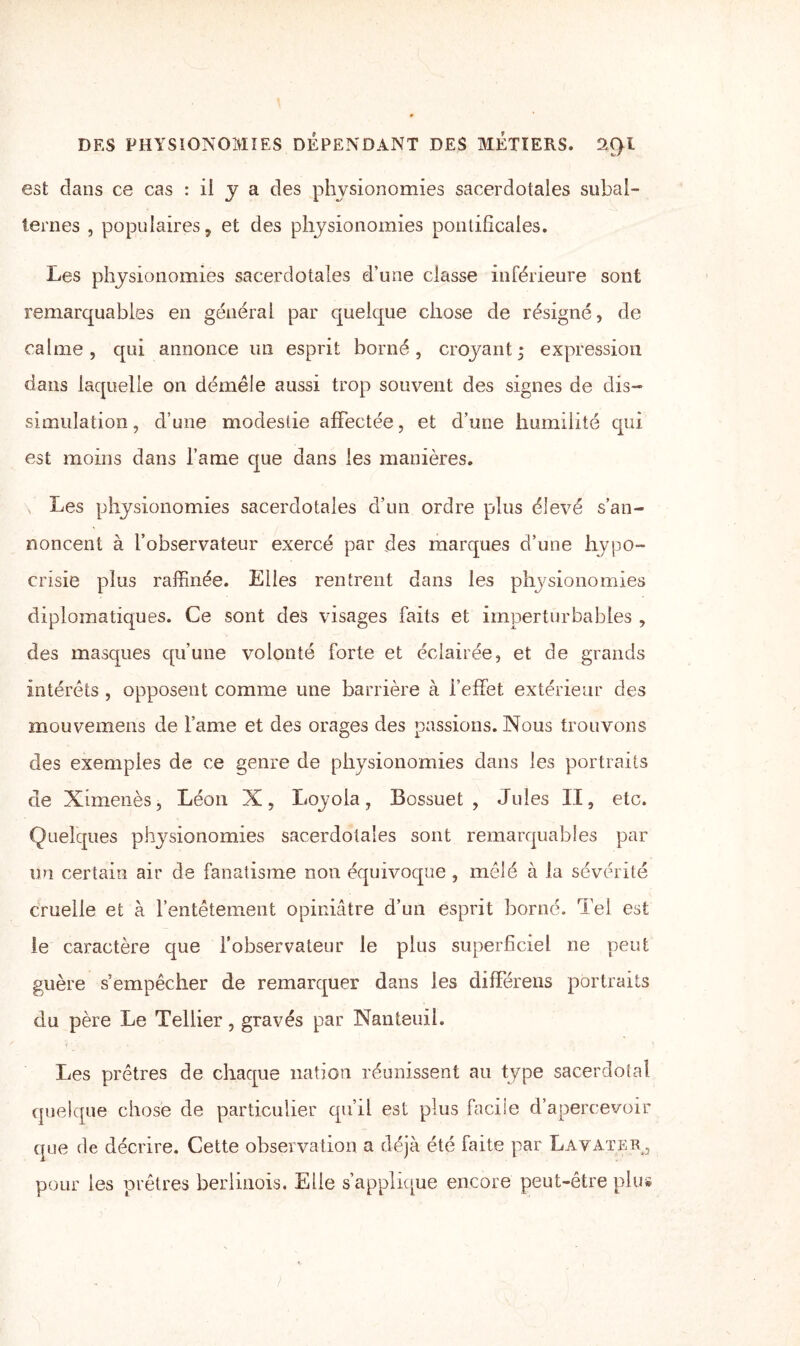 est dans ce cas : il y a des physionomies sacerdotales subal¬ ternes , populaires, et des physionomies pontificales. Les physionomies sacerdotales d’une classe inférieure sont remarquables en général par quelque chose de résigné, de calme , qui annonce un esprit borné , croyant ; expression dans laquelle on démêle aussi trop souvent des signes de dis¬ simulation , d’une modestie affectée, et d’une humilité qui est moins dans l’ame que dans les manières. Les physionomies sacerdotales d’un ordre plus élevé s’an¬ noncent à l’observateur exercé par des marques d’une hypo¬ crisie plus raffinée. Elles rentrent dans les physionomies diplomatiques. Ce sont des visages faits et imperturbables , des masques qu’une volonté forte et éclairée, et de grands intérêts , opposent comme une barrière à l’effet extérieur des mouvemens de famé et des orages des passions. Nous trouvons des exemples de ce genre de physionomies dans les portraits de Ximenès, Léon X, Loyola, Bossuet, Jules II, etc. Quelques physionomies sacerdotales sont remarquables par un certain air de fanatisme non équivoque , mêlé à la sévérité cruelle et à l’entêtement opiniâtre d’un esprit borné. Tel est le caractère que l’observateur le plus superficiel ne peut guère s’empêcher de remarquer dans les différens portraits du père Le Tellier, gravés par NanteuiL Les prêtres de chaque nation réunissent an type sacerdotal quelque chose de particulier qu’il est plus facile d’apercevoir que de décrire. Cette observation a déjà été faite par Lavater, pour les prêtres berlinois. Elle s’applique encore peut-être plu#