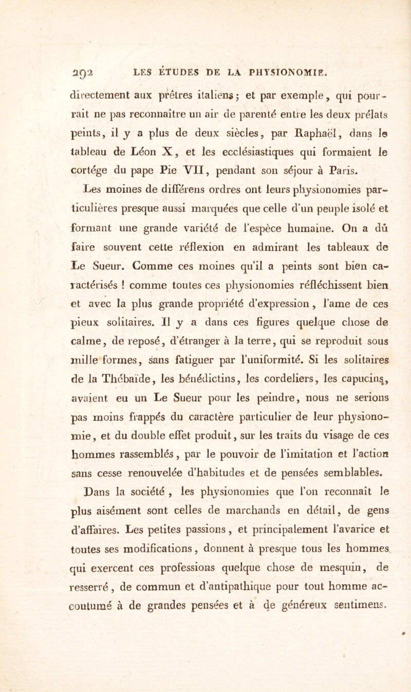 directement aux prêtres italiens; et par exemple, qui pour¬ rait ne pas reconnaître un air de parenté entre les deux prélats peints, il J a plus de deux siècles, par Raphaël, dans la tableau de Léon X, et les ecclésiastiques qui formaient le cortège du pape Pie VII, pendant son séjour à Paris. Les moines de différons ordres ont leurs physionomies par- ticulières presque aussi marquées que celle d’un peuple isolé et formant une grande variété de l’espèce humaine. On a dû faire souvent cette réflexion en admirant les tableaux de Le Sueur. Comme ces moines qu’il a peints sont bien ca¬ ractérisés ! comme toutes ces physionomies réfléchissent bien et avec la plus grande propriété d’expression , lame de ces pieux solitaires. Il y a dans ces figures quelque chose de calme, de reposé, d’étranger à la terre, qui se reproduit sous t mille formes, sans fatiguer par l’uniformité. Si les solitaires de la Thébaïde, les bénédictins, les cordeliers, les capucin^, avaient eu un Le Sueur pour les peindre, nous ne serions pas moins frappés du caractère particulier de leur physiono¬ mie , et du double effet produit, sur les traits du visage de ces hommes rassemblés, par le pouvoir de l’imitation et l’action sans cesse renouvelée d’habitudes et de pensées semblables. Dans la société , les physionomies que l’on reconnaît le plus aisément sont celles de marchands en détail, de gens d’affaires. Les petites passions, et principalement l’avarice et toutes ses modifications, donnent à presque tous les hommes, qui exercent ces professions quelque chose de mesquin, de resserré, de commun et d’antipathique pour tout homme ac¬ coutumé à de grandes pensées et à de généreux sentimens.