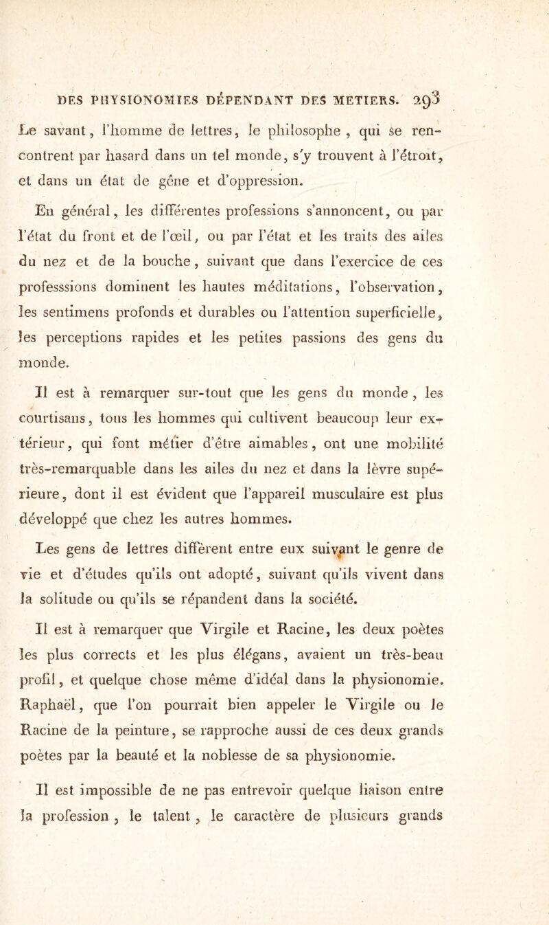 Le savant, l’homme de lettres, le philosophe , qui se ren¬ contrent par hasard dans un tel monde, sy trouvent à l’étroit, et dans un état de gêne et d’oppression. En général, les différentes professions s’annoncent, ou par l’état du front et de l’œil, ou par l’état et les traits des ailes du nez et de la bouche, suivant que dans l’exercice de ces professsions dominent les hautes méditations, l’observation, les sentimens profonds et durables ou l’attention superficielle, les perceptions rapides et les petites passions des gens du monde. Il est à remarquer sur-tout que les gens du monde , les courtisans, tous les hommes qui cultivent beaucoup leur ex-r térieur, qui font méfier d’être aimables , ont une mobilité très-remarquable dans les ailes du nez et dans la lèvre supé¬ rieure, dont il est évident que l’appareil musculaire est plus développé que chez les autres hommes. Les gens de lettres diffèrent entre eux suivant le genre de vie et d’études qu’ils ont adopté, suivant qu’ils vivent dans la solitude ou qu’ils se répandent dans la société. Il est à remarquer que Virgile et Racine, les deux poètes les plus corrects et les plus élégans, avaient un très-beau profil, et quelque chose même d’idéal dans la physionomie. Raphaël, que l’on pourrait bien appeler le Virgile ou Je Racine de la peinture, se rapproche aussi de ces deux grands poètes par la beauté et la noblesse de sa physionomie. Il est impossible de ne pas entrevoir quelque liaison entre