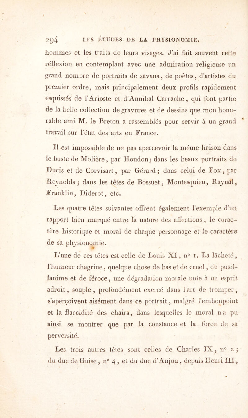 2q4 les études de la physionomie. hommes et les traits de leurs visages. J’ai fait souvent celte réflexion en contemplant avec une admiration religieuse un grand nombre de portraits de savans, de poètes, d’artistes du premier ordre, mais principalement deux profils rapidement esquissés de l’Arioste et d’Annibal Carrache , qui font partie de la belle collection de gravures et de dessins que mon hono¬ rable ami M. le Breton a rassemblés pour servir à un grand travail sur l’état des arts en France. Il est impossible de ne pas apercevoir la même liaison dans le buste de Molière, par Houdon ; dans les beaux portraits de Ducis et de Corvisart, par Gérard; dans celui de Fox, par Reynolds; dans les têtes de Bossuet, Montesquieu, Raynal, Franklin, Diderot, etc. Les quatre têtes suivantes offrent également l’exemple d’un rapport bien marqué entre la nature des affections , le carac¬ tère historique et moral de chaque personnage et le caractère de sa physionomie. L’une de ces têtes est celle de Louis XI, n0 i. La lâcheté, l’humeur chagrine, quelque chose de bas et de cruel , de pusil¬ lanime et de féroce, une dégradation morale unie à un esprit adroit, souple , profondément exercé dans l’art de tromper, s’aperçoivent aisément dans ce portrait, malgré l’embonpoint et la flaccidité des chairs, dans lesquelles le moral n’a pu ainsi se montrer que par la constance et la force de sa perversité. Les trois autres têtes sont celles de Charles IX , n° 2 vj 9