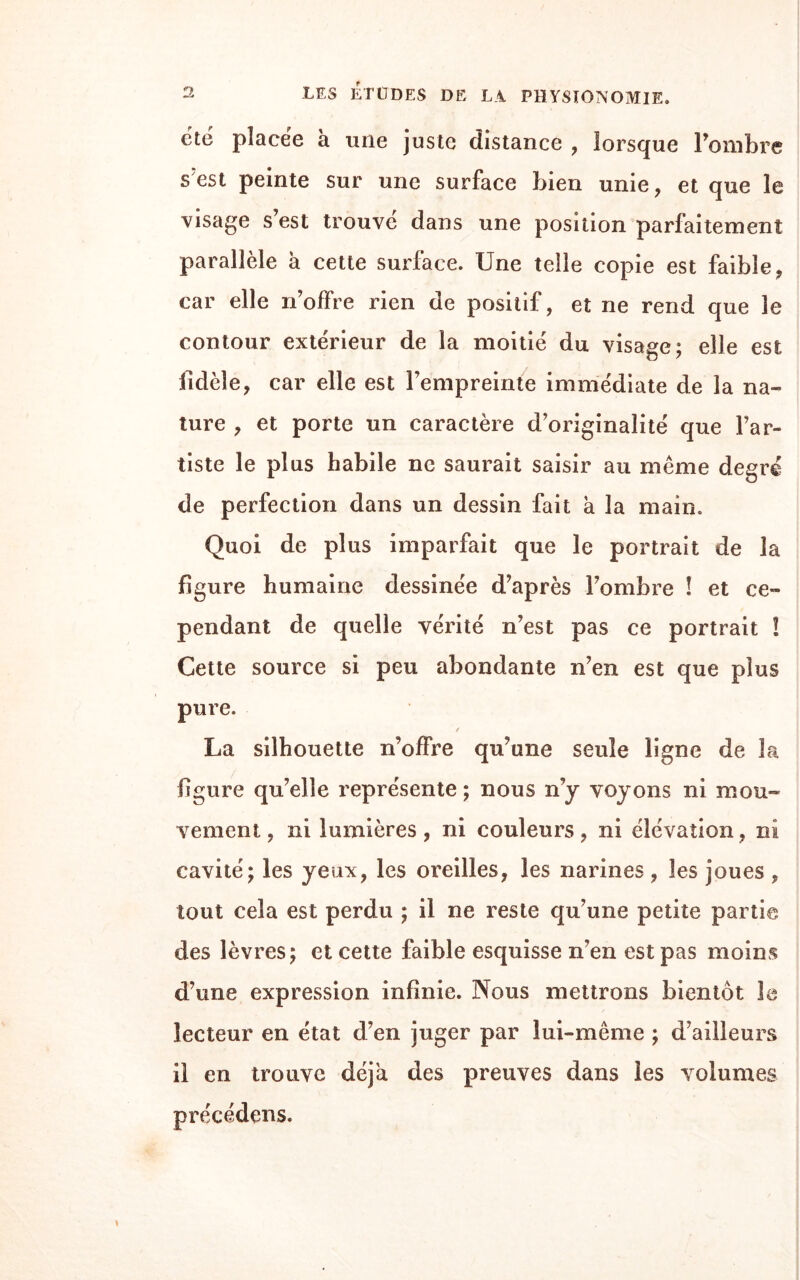 été placée à une juste distance , lorsque l’ombre s est peinte sur une surface bien unie, et que le visage s est trouve dans une position parfaitement parallèle à cette surface. Une telle copie est faible, car elle n’offre rien de positif, et ne rend que le contour extérieur de la moitié du visage; elle est fidèle, car elle est l’empreinte immédiate de la na¬ ture , et porte un caractère d’originalité que l’ar¬ tiste le plus habile ne saurait saisir au même degré de perfection dans un dessin fait à la main. Quoi de plus imparfait que le portrait de la figure humaine dessinée d’après l’ombre ! et ce¬ pendant de quelle vérité n’est pas ce portrait ! Cette source si peu abondante n’en est que plus pure. La silhouette n’offre qu’une seule ligne de la figure qu’elle représente ; nous n’y voyons ni mou¬ vement, ni lumières, ni couleurs, ni élévation, ni cavité; les yeux, les oreilles, les narines, les joues , tout cela est perdu ; il ne reste qu’une petite partie des lèvres; et cette faible esquisse n’en est pas moins d’une expression infinie. Nous mettrons bientôt le lecteur en état d’en juger par lui-même ; d’ailleurs il en trouve déjà des preuves dans les volumes précédons.