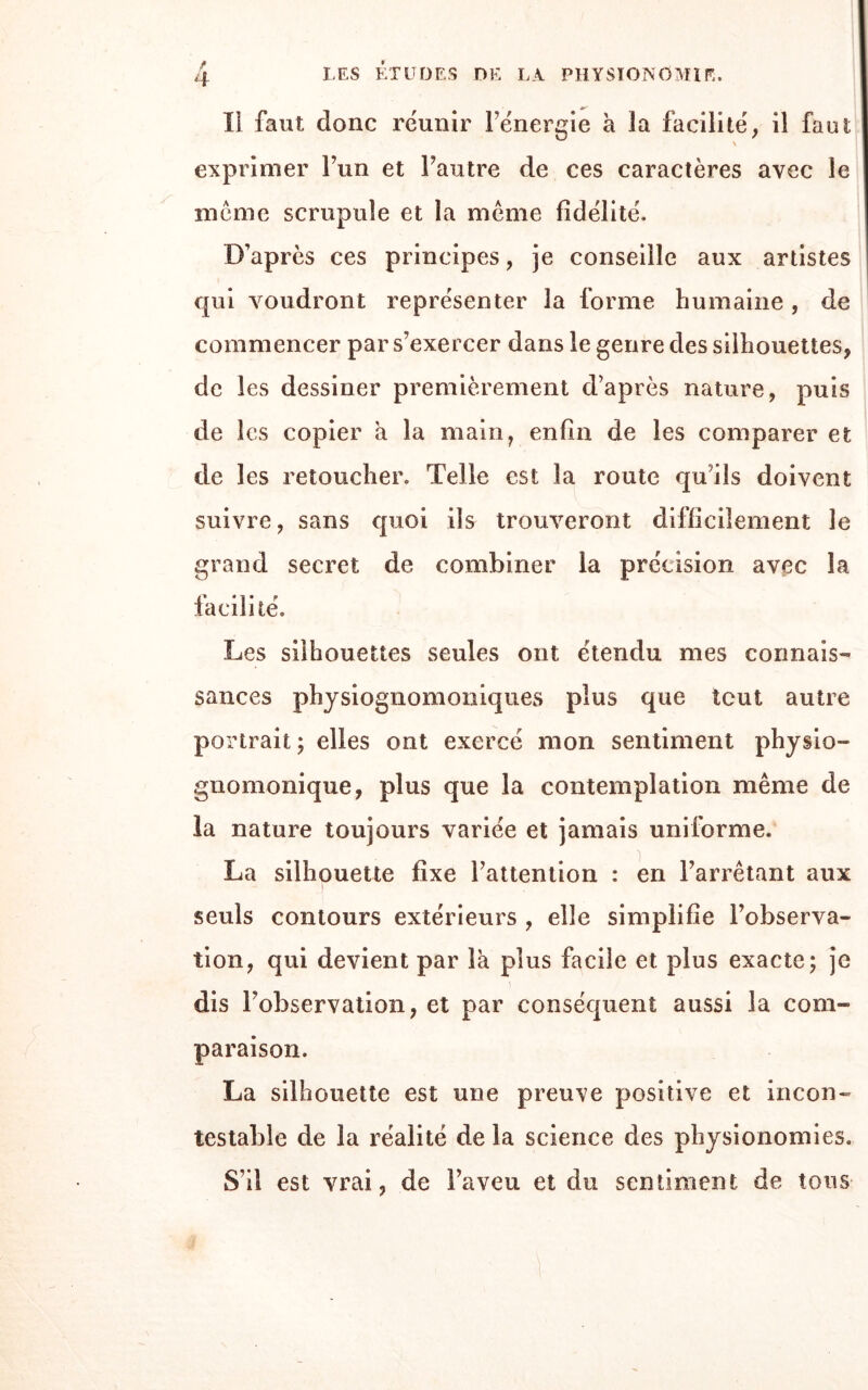 ïl faut donc réunir Fénergie à la facilité, il faut: \ exprimer l’un et l’autre de ces caractères avec le meme scrupule et la meme fidélité. D’après ces principes, je conseille aux artistes qui voudront représenter la forme humaine , de commencer par s’exercer dans le genre des silhouettes, de les dessiner premièrement d’après nature, puis de les copier a la main, enfin de les comparer et de les retoucher. Telle est la route quils doivent suivre, sans quoi ils trouveront difficilement le grand secret de combiner la précision avec la facilité. Les silhouettes seules ont étendu mes connais” sances physiognomoniqu.es plus que tout autre portrait ; elles ont exercé mon sentiment physio- gnomonique, plus que la contemplation même de la nature toujours variée et jamais uniforme. La silhouette fixe l’attention : en l’arrêtant aux seuls contours extérieurs , elle simplifie l’observa- tion, qui devient par la plus facile et plus exacte; je dis l’observation, et par conséquent aussi la com¬ paraison. La silhouette est une preuve positive et incon¬ testable de la réalité de la science des physionomies. S’il est vrai, de l’aveu et du sentiment de tons