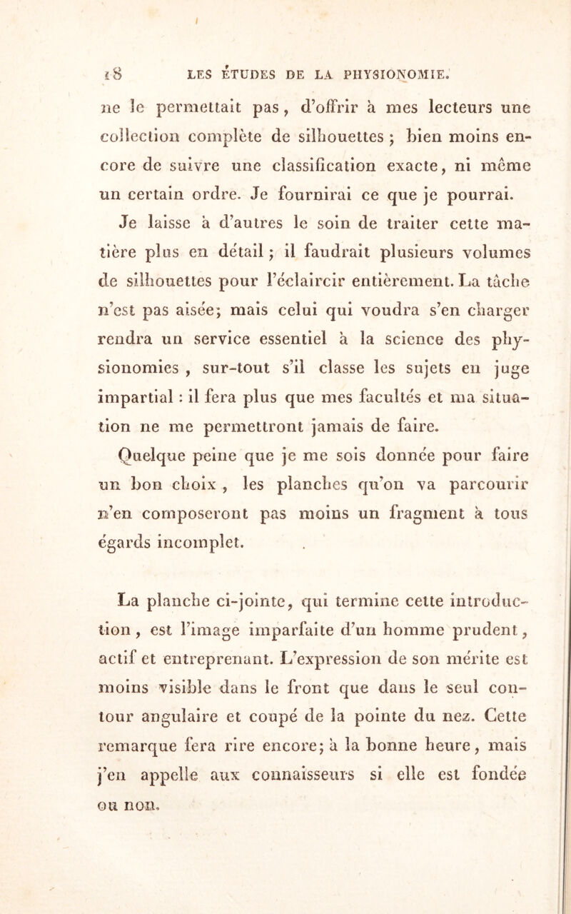 I 1-8 LES ÉTUDES DE LA PHYSIONOMIE. ne le permettait pas , d’offrir à mes lecteurs une collection complète de silhouettes ; bien moins en¬ core de suivre une classification exacte, ni même un certain ordre. Je fournirai ce que je pourrai. Je laisse à d’autres le soin de traiter cette ma¬ tière plus en détail; il faudrait plusieurs volumes de silhouettes pour l’éclaircir entièrement. La tâche n’est pas aisée; mais celui qui voudra s’en charger rendra un service essentiel à la science des phy¬ sionomies , sur-tout s’il classe les sujets en juge impartial : il fera plus que mes facultés et ma situa¬ tion ne me permettront jamais de faire. Quelque peine que je me sois donnée pour faire un bon choix , les planches qu’on va parcourir n’en composeront pas moins un fragment à tous égards incomplet. La planche ci-jointe, qui termine cette introduc¬ tion , est l’image imparfaite d’un homme prudent, actif et entreprenant. L’expression de son mérite est moins visible dans le front que dans le seul con¬ tour angulaire et coupé de la pointe du nez. Cette remarque fera rire encore; â la bonne heure, mais j’en appelle aux connaisseurs si elle est fondée ou non.