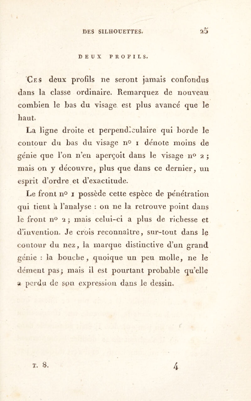 DEUX PROFILS. Ces deux profils ne seront jamais confondus dans la classe ordinaire. Remarquez de nouveau combien le bas du visage est plus avancé que le haut, La ligne droite et perpendiculaire qui borde le contour du bas du visage n° i dénote moins de génie que Ton n’en aperçoit dans le visage n° 2 ; mais on y découvre, plus que dans ce dernier, un esprit d’ordre et d’exactitude. Le front n° 1 possède cette espèce de pénétration qui tient a l’analyse : on ne la retrouve point dans le front n° 2 ; mais celui-ci a plus de richesse et d’invention. Je crois reconnaître, sur-tout dans le contour du nez, la marque distinctive d’un grand génie : la bouche , quoique un peu molle, ne le dément pas; mais il est pourtant probable qu’elle a perdu de son expression dans le dessin. t. 8, 4