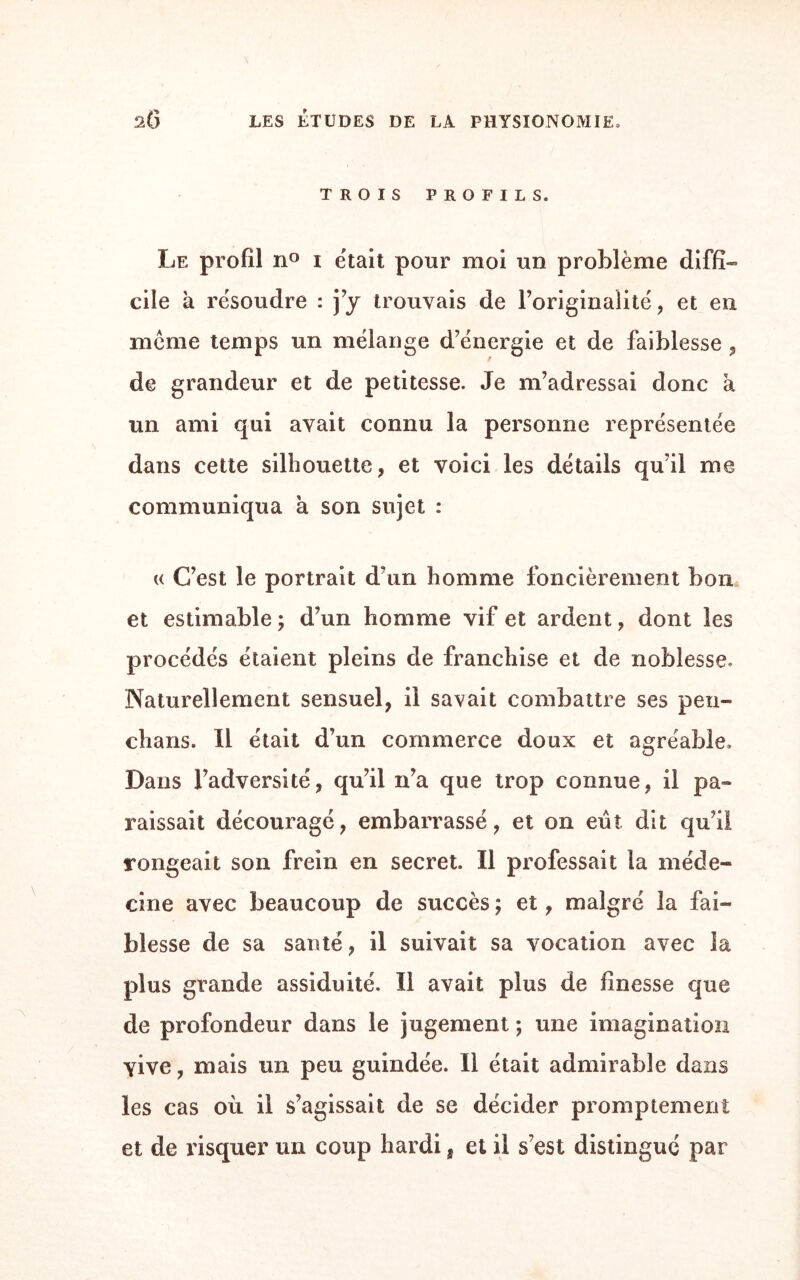 TROIS PROFILS. Le profil n° i était pour moi un problème diffi¬ cile à résoudre : j’y trouvais de l’originalité, et en meme temps un mélange d’énergie et de faiblesse , de grandeur et de petitesse. Je m’adressai donc à un ami qui avait connu la personne représentée dans cette silhouette, et voici les détails qu’il me communiqua à son sujet : « C’est le portrait d’un homme foncièrement bon et estimable ; d’un homme vif et ardent, dont les procédés étaient pleins de franchise et de noblesse. Naturellement sensuel, il savait combattre ses peu- chans. Il était d’un commerce doux et agréable. Dans l’adversité, qu’il n’a que trop connue, il pa¬ raissait découragé, embarrassé, et on eut dit qu’il rongeait son frein en secret. Il professait la méde¬ cine avec beaucoup de succès ; et, malgré la fai¬ blesse de sa santé, il suivait sa vocation avec la plus grande assiduité. Il avait plus de finesse que de profondeur dans le jugement ; une imagination vive, mais un peu guindée. Il était admirable dans les cas où il s’agissait de se décider promptement et de risquer un coup hardi, et il s’est distingué par