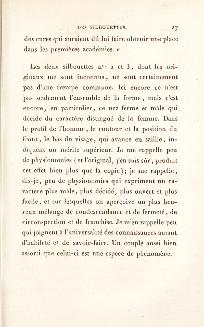 ^7 des cures qui auraient du lui faire obtenir une place clans les premières académies. » Les deux silhouettes nos 2 et 3, dont les ori« ginaux me sont inconnus , ne sont certainement pas d'une trempe commune. Ici encore ce n’est pas seulement l’ensemble de la forme , mais c’est encore, en particulier, ce nez ferme et mâle qui décide du caractère distingué de la femme. Dans le profil de l’homme, le contour et la position du front, le bas du visage, qui avance en saillie, in¬ diquent un mérite supérieur. Je me rappelle peu de physionomies (et l’original, j’en suis sûr, produit cet effet bien plus que la copie); je me rappelle, dis-je, peu de physionomies qui expriment un ca¬ ractère plus mâle, plus décidé, plus ouvert et plus facile, et sur lesquelles on aperçoive un plus heu¬ reux mélange de condescendance et de fermeté, de circonspection et de franchise. Je m’en rappelle peu qui joignent à Funiversalité des connaissances autant d’habileté et de savoir-faire. Un couple aussi bien assorti que celui-ci est une espèce de phénomène.