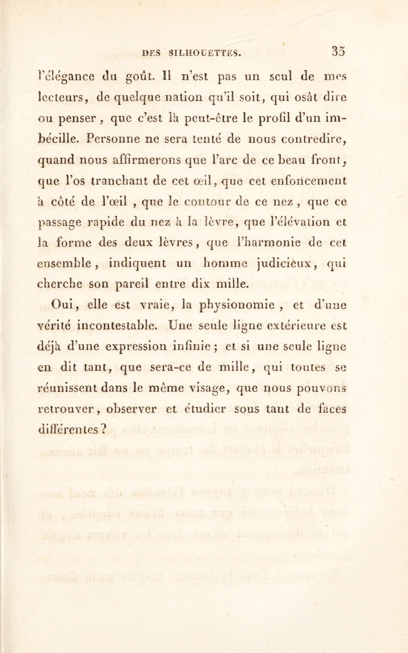 l’élégance du goût. 11 n’est pas un seul de mes lecteurs, de quelque nation qu’il soit, qui osât dire ou penser , que c’est la peut-être le profil d’un im- bécille. Personne ne sera tenté de nous contredire, quand nous affirmerons que Tare de ce beau front ^ que l’os tranchant de cet œil, que cet enfoncement à côté de l’œil , que le contour de ce nez , que ce passage rapide du nez à la lèvre, que l’élévation et la forme des deux lèvres, que l’harmonie de cet ensemble, indiquent un homme judicieux, qui cherche son pareil entre dix mille. Oui, elle est vraie, la physionomie, et d’une vérité incontestable. Une seule ligne extérieure est déjà d’une expression infinie ; et si une seule ligne en dit tant, que sera-ce de mille, qui toutes se réunissent dans le même visage, que nous pouvons retrouver, observer et étudier sous tant de faces différentes ?