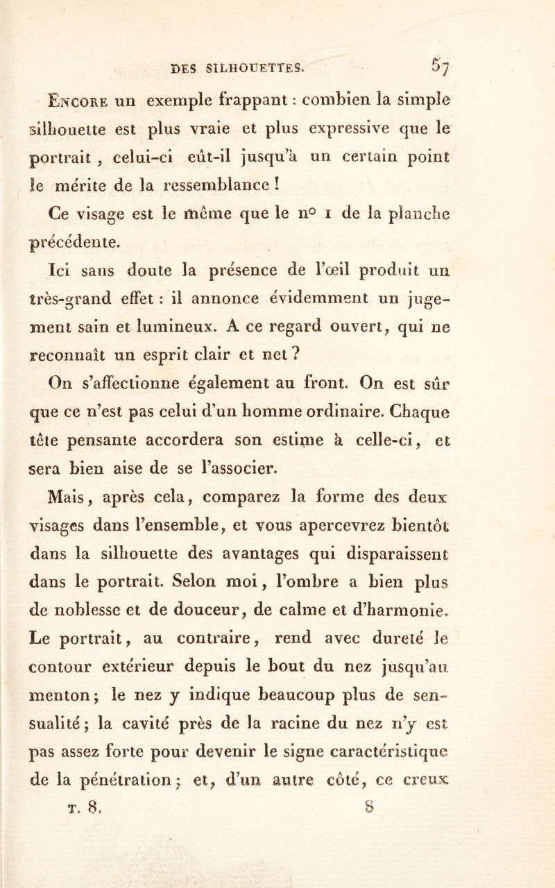 G. St., Nous voyons ici un homme mûr a côté d’un jeune garçon de grande espérance. Quoique dans les silhouettes de tout le corps l’effet de la lumière nuise toujours a la netteté et à l’exac¬ titude du profil 7 on accordera pourtant sans hésiter à la figure principale le caractère de la sagesse, et au jeune homme de grandes dispositions ; abs¬ traction faîte y si Ton veut, des attitudes , qui ne sont pas entièrement sans signification. L’une et Fautre physionomie sont pleines d’ame, de vivacité et de résolution. La silhouette de l’homme fait est bien inférieure à l’objet qu’elle représente ; cepen¬ dant il n’est pas possible d’y méconnaître un carac¬ tère d’originalité et de grandeur. Ce caractère est sensible dans le contour et la position du fronts ainsi que dans le contour du nez et de la bouche : seulement le passage du front au nez affaiblit en quelque sorte celte expression de grandeur; ce trait n’est pas naturel. Dans le garçon je découvre une énergie qui est encore cachée et réprimée; mais qui peut se changer en passion violente. Plein de franchise et de cou-