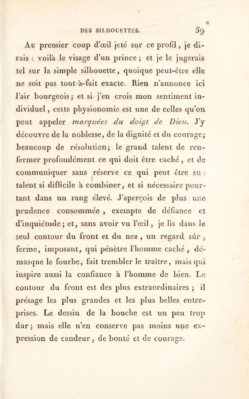 Au premier coup d’œil jeté sur ce profil, je di¬ rais : voila le visage d’un prince ; et je le jugerais tel sur la simple silhouette, quoique peut-être elle ne soit pas tout-à-fait exacte. Rien n’annonce ici l’air bourgeois; et si j’en crois mon sentiment in¬ dividuel , cette physionomie,est une de celles qu’on peut appeler marquées du doigt de Dieu. J’y découvre de la noblesse, de la dignité et du courage; beaucoup de résolution; le grand talent de ren¬ fermer profondément ce qui doit être caché , et de communiquer sans réserve ce qui peut être su : talent si difficile a combiner, et si nécessaire pour» tant dans un rang élevé. J’aperçois de plus une prudence consommée , exempte de défiance et d’inquiétude; et, sans avoir vu l’œil, }e lis dans le seul contour du front et du nez , un regard sur , ferme, imposant, qui pénètre l’homme cache , dé¬ masque le fourbe, fait trembler le traître, mais qui inspire aussi la confiance à l’homme de Lien. Le contour du front est des plus extraordinaires ; il présage les plus grandes et les plus belles entre¬ prises. Le dessin de la bouche est un peu trop dur ; mais elle n’en conserve pas moins une ex¬ pression de candeur, de bonté et de courage.