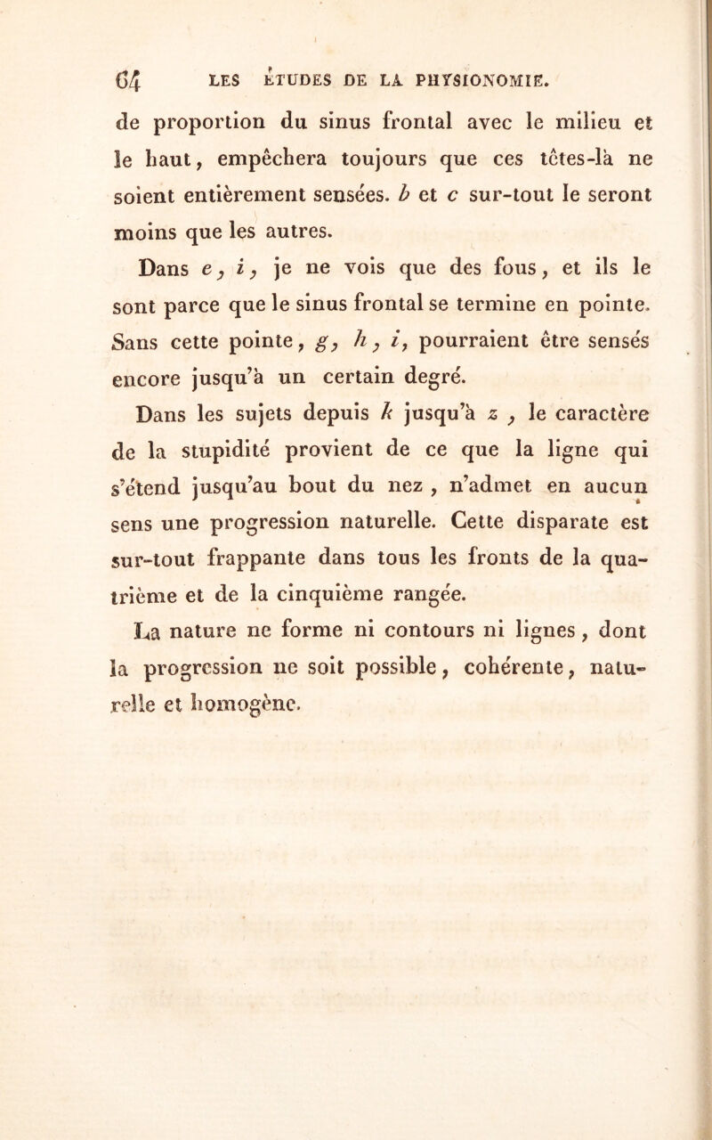 de proportion du sinus frontal avec le milieu et le haut, empêchera toujours que ces têtes-là ne soient entièrement sensées, b et c sur-tout le seront moins que les autres. Dans e, i, je ne vois que des fous, et ils le sont parce que le sinus frontal se termine en pointe. Sans cette pointe, g, h, i, pourraient être sensés encore jusqu’à un certain degré. Dans les sujets depuis b jusqu’à z , le caractère de la stupidité provient de ce que la ligne qui s’étend jusqu’au bout du nez , n’admet en aucun sens une progression naturelle. Cette disparate est sur-tout frappante dans tous les fronts de la qua¬ trième et de la cinquième rangée. La nature ne forme ni contours ni lignes , dont la progression ne soit possible} cohérente, natu¬ relle et homogène.