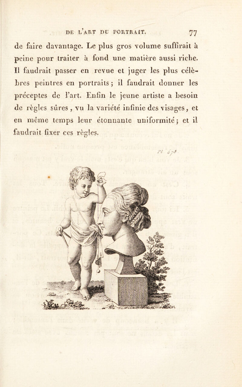 de faire davantage. Le plus gros volume suffirait à peine pour traiter à fond une matière aussi riche. Il faudrait passer en revue et juger les plus célè« 3)res peintres en portraits ; il faudrait donner les préceptes de Fart. Enfin le jeune artiste a besoin de règles sûres, vu la variété infinie des visages, et en meme temps leur étonnante uniformité ; et il faudrait fixer ces règles. Tl