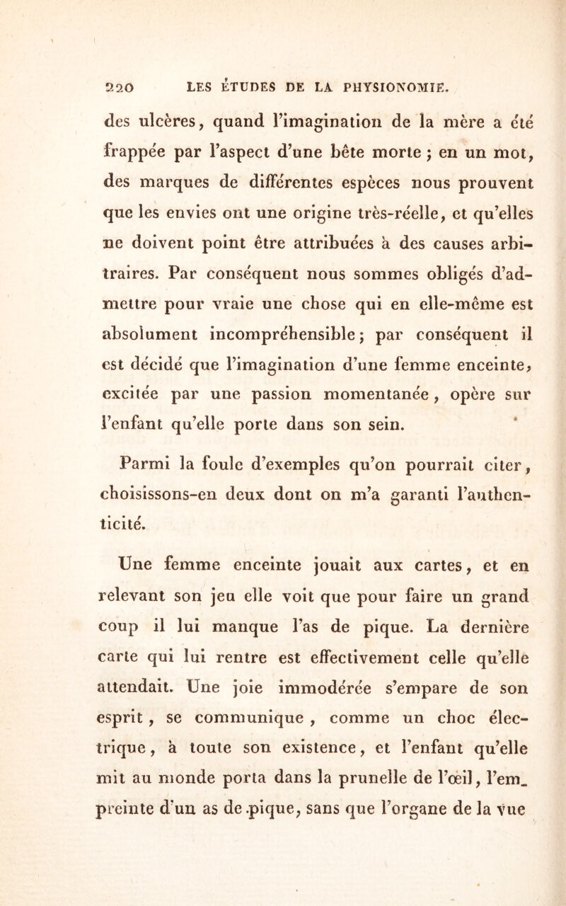 des ulcères, quand l’imagination de la mère a été frappée par l’aspect d’une bête morte ; en un mot, des marques de différentes espèces nous prouvent que les envies ont une origine très-réelle, et qu’elles ne doivent point être attribuées a des causes arbi¬ traires, Par conséquent nous sommes obligés d’ad¬ mettre pour vraie une chose qui en elle-même est absolument incompréhensible; par conséquent il est décidé que l’imagination d’une femme enceinte* excitée par une passion momentanée , opère sur l’enfant qu’elle porte dans son sein. Parmi la foule d’exemples qu’on pourrait citer, choisissons-en deux dont on m’a garanti l’authen¬ ticité. Une femme enceinte jouait aux cartes, et en relevant son jeu elle voit que pour faire un grand coup il lui manque l’as de pique. La dernière carte qui lui rentre est effectivement celle qu’elle attendait. Une joie immodérée s’empare de son esprit , se communique , comme un choc élec¬ trique , a toute son existence, et l’enfant qu’elle mit au monde porta dans la prunelle de l’œil, l’em. preinte d’un as de .pique, sans que l’organe de la vue