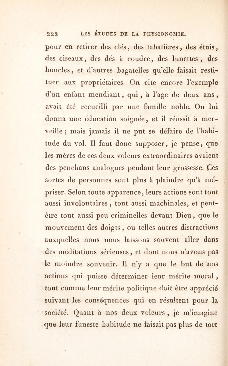 pour en retirer des des, des tabatières, des étuis, des ciseaux, des dés à coudre, des lunettes, des boucles, et d’autres bagatelles qu’elle faisait resti¬ tuer aux propriétaires. On cite encore l’exemple d’un enfant mendiant, qui , a l’age de deux ans , avait été recueilli par une famille noble. On lui donna une éducation soignée, et il réussit a mer¬ veille ; mais jamais il ne put se défaire de l’habi- tude du vol. Il faut donc supposer, je pense, que les mères de ces deux voleurs extraordinaires avaient des penchans analogues pendant leur grossesse. Ces sortes de personnes sont plus a plaindre qu’à mé¬ priser. Selon toute apparence, leurs actions sont tout aussi involontaires, tout aussi machinales, et peut- être tout aussi peu criminelles devant Dieu, que le mouvement des doigts , ou telles autres distractions auxquelles nous nous laissons souvent aller dans des méditations sérieuses, et dont nous n’avons pas le moindre souvenir. Il n’y a que le but de nos actions qui puisse déterminer leur mérite moral , tout comme leur mérite politique doit être apprécié suivant les conséquences qui en résultent pour la société. Quant à nos deux voleurs , je m’imagine que leur funeste habitude ne faisait pas plus de tort