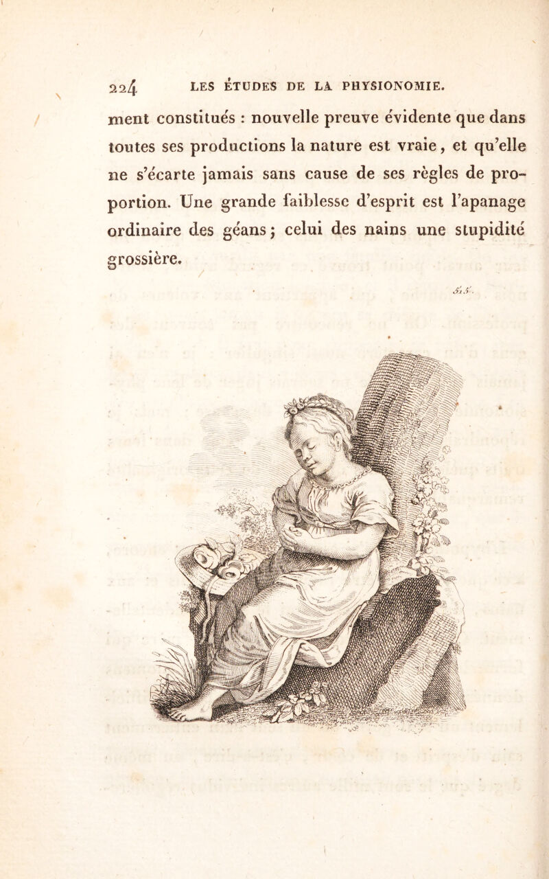 I 224 LES ÉTUDES DE LÀ PHYSIONOMIE. ment constitués : nouvelle preuve évidente que dans toutes ses productions la nature est vraie, et qu’elle ne s’écarte jamais sans cause de ses règles de pro¬ portion. Une grande faiblesse d’esprit est l’apanage ordinaire des géans ; celui des nains une stupidité grossière. • J) •