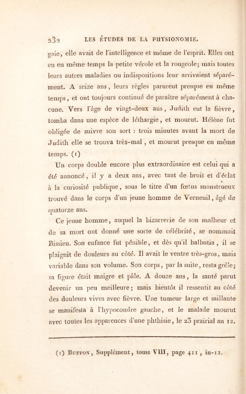 oaie, elle avait de l’intelligence et même de l’esprit. Elles ont eu en même temps la petite vérole et la rougeole; mais toutes leurs autres maladies ou indispositions leur arrivaient séparé¬ ment. A seize ans , leurs règles parurent presque en même temps 3 et ont toujours continué de paraître séparément à cha¬ cune. Vers l’âge de vingt-deux ans, Judith eut la fièvre, tomba dans une espèce de léthargie, et mourut. Hélène fut obligée de suivre son sort : trois minutes avant la mort de Judith elle se trouva très-mal , et mourut presque en même temps, (i) Un corps double encore plus extraordinaire est celui qui a été annoncé, il y a deux ans, avec tant de bruit et d’éclat « à la curiosité publique, sous le titre d’un fœtus monstrueux trouvé dans le corps d’un jeune homme de Verneuil, âgé de quatorze ans. Ce jeune homme, auquel la bizarrerie de son malheur et de sa mort ont donné une sorte de célébrité, se nommait Bissieu. Son enfance fut pénible, et dès qu’il balbutia , il se plaignit de douleurs au côté. Il avait le ventre très-gros, mais variable dans son volume. Son corps, par la suite, resta grêle; sa figure était maigre et pâle. A douze ans, la santé parut devenir un peu meilleure; mais bientôt il ressentit au côté des douleurs vives avec fièvre. Une tumeur large et saillante se manifesta à l’hypocondre gauche, et le malade mourut avec toutes les apparences d’une phthisie, le prairial an 12, (i) Buffqn, Supplément, tome VIII, page 411 , in-i2„