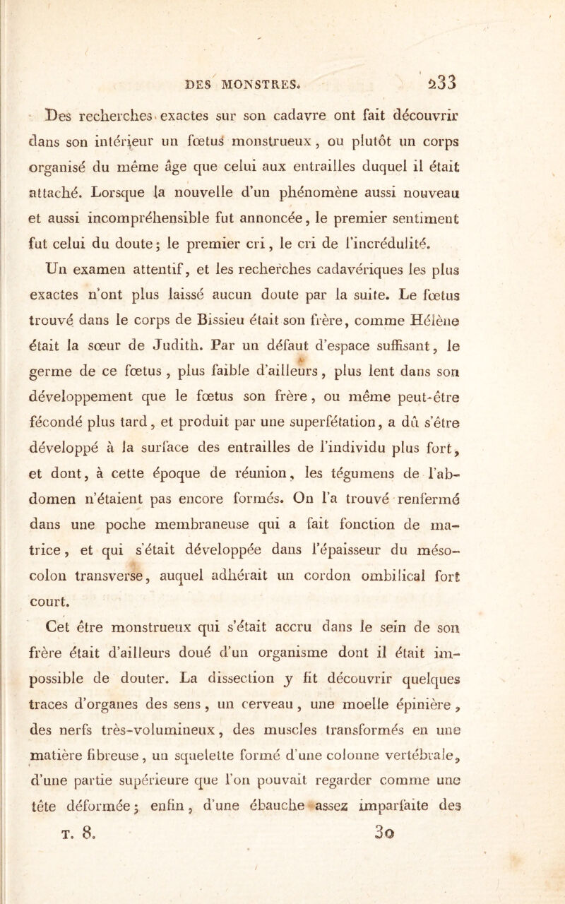 Des recherches* exactes sur son cadavre ont fait découvrir clans son intérieur un fœtus monstrueux , ou plutôt un corps organisé du même âge que celui aux entrailles duquel il était attaché. Lorsque la nouvelle d’un phénomène aussi nouveau et aussi incompréhensible fut annoncée, le premier sentiment fut celui du doute; le premier cri, le cri de l’incrédulité. Un examen attentif, et les recherches cadavériques les plus exactes n’ont plus laissé aucun doute par la suite. Le fœtus trouvé dans le corps de Bissieu était son frère, comme Hélène était la sœur de Judith. Par un défaut d’espace suffisant, le germe de ce fœtus , plus faible d’ailleurs, plus lent dans son développement que le fœtus son frère, ou même peut-être fécondé plus tard, et produit par une superfétation, a dû s’être développé à la surface des entrailles de l’individu plus fort, et dont, à cette époque de réunion, les tégumens de l’ab¬ domen n’étaient pas encore formés. On l’a trouvé renfermé dans une poche membraneuse qui a fait fonction de ma¬ trice , et qui s'était développée dans l’épaisseur du méso¬ colon transverse, auquel adhérait un cordon ombilical fort court. Cet être monstrueux qui s’était accru dans le sein de son frère était d’ailleurs doué d’un organisme dont il était im¬ possible de douter. La dissection y fit découvrir quelques traces d’organes des sens , un cerveau , une moelle épinière , des nerfs très-volumineux, des muscles transformés en une matière fibreuse, un squelette formé d’une colonne vertébrale, d’une partie supérieure que l’on pouvait regarder comme une tête déformée ; enfin, d’une ébauche assez imparfaite des t. 8. 3o