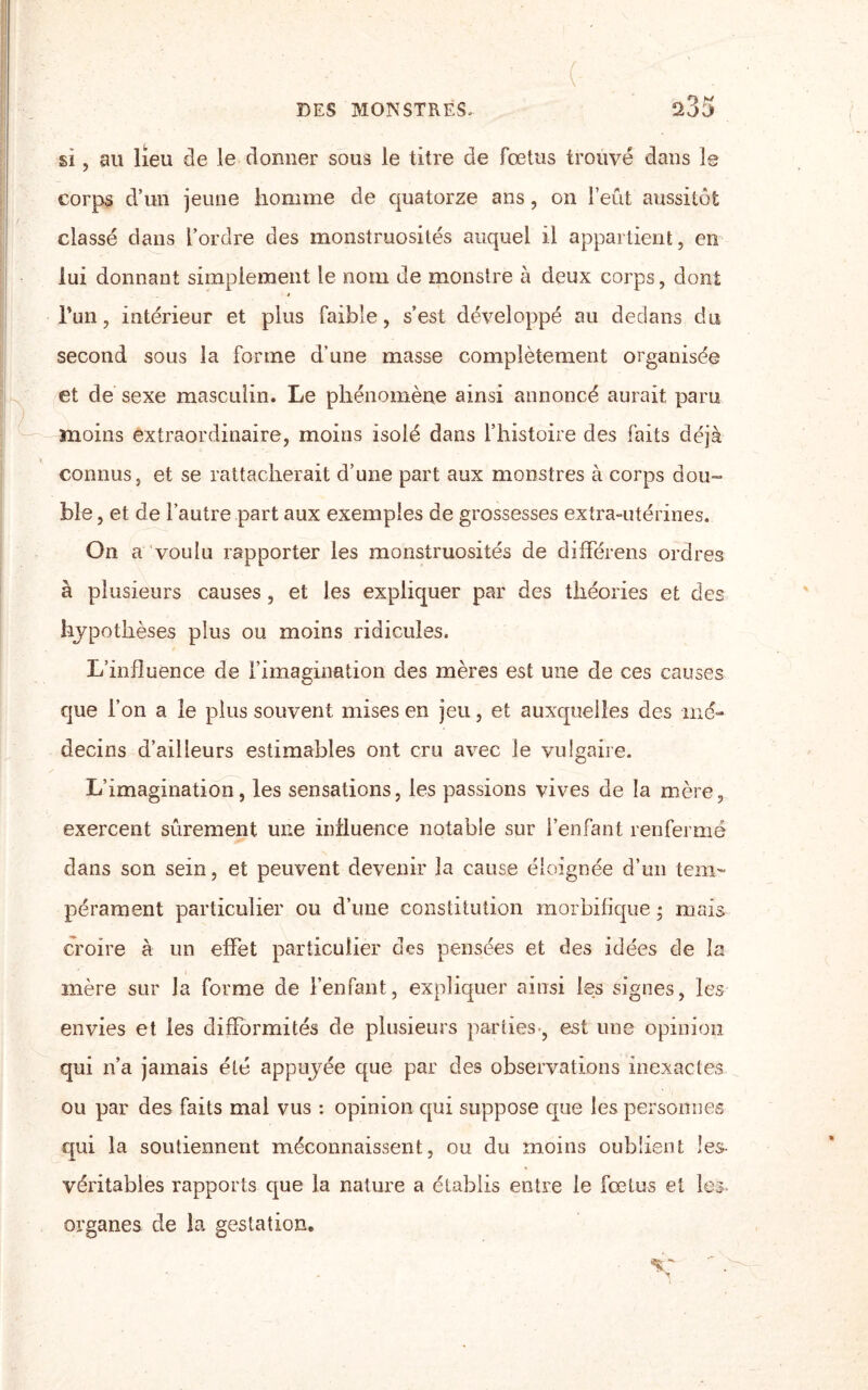 ( si, au lieu de le donner sous le titre de fœtus trouvé dans le corps d’un jeune homme de quatorze ans, on l’eût aussitôt classé dans l’ordre des monstruosités auquel il appartient, en lui donnant simplement le nom de monstre à deux corps, dont l’un, intérieur et plus faible, s’est développé au dedans du second sous la forme d'une masse complètement organisée et de sexe masculin. Le phénomène ainsi annoncé aurait paru moins extraordinaire, moins isolé dans l’histoire des faits déjà connus, et se rattacherait d’une part aux monstres à corps dou¬ ble , et de l’autre part aux exemples de grossesses extra-utérines. On a voulu rapporter les monstruosités de différens ordres à plusieurs causes, et les expliquer par des théories et des hypothèses plus ou moins ridicules. L’influence de l’imagination des mères est une de ces causes que l’on a le plus souvent mises en jeu, et auxquelles des mé¬ decins d’ailleurs estimables ont cru avec le vulgaire. L’imagination, les sensations, les passions vives de la mère, exercent sûrement une influence notable sur l’enfant renfermé dans son sein, et peuvent devenir la cause éloignée d’un tem¬ pérament particulier ou d’une constitution morbifique * mais croire à un effet particulier des pensées et des idées de la mère sur Ja forme de l’enfant, expliquer ainsi les signes, les envies et les difformités de plusieurs parties-, est une opinion qui n’a jamais été appuyée que par des observations inexactes ou par des faits mal vus : opinion qui suppose que les personnes qui la soutiennent méconnaissent, ou du moins oublient les- véritables rapports que la nature a établis entre le fœtus et les organes de la gestation.