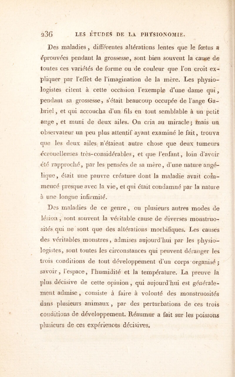 Des maladies , différentes altérations lentes que îe fœtus a éprouvées pendant la grossesse, sont bien souvent la cause de toutes ces variétés de forme ou de couleur que l’on croit ex¬ pliquer par l’effet de l’imagination de la mère. Les physio¬ logistes citent à cette occasion l’exemple d’une dame qui, pendant sa grossesse, s’était beaucoup occupée de fange Ga¬ briel , et qui accoucha d’un fils en tout semblable à un petit ange , et muni de deux ailes. On cria au miracle; mais un observateur un peu plus attentif ayant examiné le fait, trouva que les deux ailes n’étaient autre chose que deux tumeurs écrouelleuses très-considérables, et que l’enfant, loin d’avoir été rapproché, par les pensées de sa mère, d’une nature angé¬ lique, était une pauvre créature dont la maladie avait com¬ mencé presque avec la vie, et qui était condamné par la nature à une longue infirmité. Des maladies de ce genre, ou plusieurs autres modes de lésion , sont souvent la véritable cause de diverses monstruo¬ sités qui ne sont que des altérations morbifiques. Les causes des véritables monstres, admises aujourd’hui par les physio¬ logistes, sont toutes les circonstances qui peuvent déranger les trois conditions de tout développement d’un corps • organisé ; savoir, I espace, fliumidité et la température. La preuve la plus décisive de cette opinion , qui aujourd’hui est générale¬ ment admise, consiste à faire à volonté des monstruosités dans plusieurs animaux , par des perturbations de ces trois conditions de développement. Réaumur a fait sur les poissons plusieurs de ces expériences décisives*