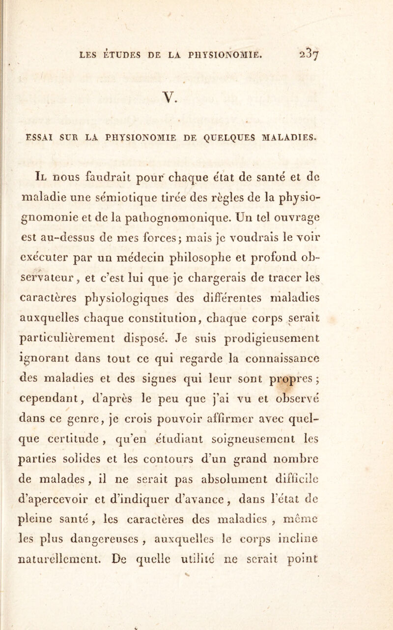 Y. ESSAI SUR LA PHYSIONOMIE DE QUELQUES MALADIES. Il nous faudrait pour chaque état de santé et de maladie une sémiotique tirée des règles de la physio¬ gnomonie et de la pathognomonique. Un tel ouvrage est au-dessus de mes forces; mais je voudrais le voir exécuter par un médecin philosophe et profond ob- servateur , et c’est lui que je chargerais de tracer les caractères physiologiques des différentes maladies auxquelles chaque constitution, chaque corps serait particulièrement disposé. Je suis prodigieusement ignorant dans tout ce qui regarde la connaissance des maladies et des signes qui leur sont propres ; cependant, d’après le peu que j’ai vu et observé dans ce genre, je crois pouvoir affirmer avec quel- que certitude , qu’en étudiant soigneusement les parties solides et les contours d’un grand nombre de malades, il ne serait pas absolument difficile d’apercevoir et d’indiquer d’avance , dans l’état de pleine santé , les caractères des maladies , meme les plus dangereuses , auxquelles le corps incline naturellement. De quelle utilité ne serait point