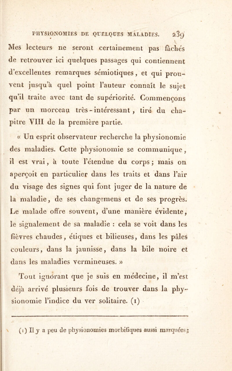 PHYSIONOMIES DE QUELQUES MALADIES. a3(J V ? Mes lecteurs ne seront certainement pas fâchés de retrouver ici quelques passages qui contiennent d’excellentes remarques sémiotiques, et qui prou¬ vent jusqu’à quel point l’auteur connaît le sujet qu’il traite avec tant de supériorité. Commençons par un morceau très - intéressant , tiré du cha¬ pitre VIII de la première partie. « Un esprit observateur recherche la physionomie des maladies. Cette physionomie se communique « il est vrai , à toute l’étendue du corps ; mais on aperçoit en particulier dans les traits et dans l’air du visage des signes qui font juger de la nature de la maladie, de ses ehangemens et de ses progrès» Le malade offre souvent, d’une manière évidente, le signalement de sa maladie : cela se voit dans les fièvres chaudes, étiques et bilieuses, dans les pâles couleurs, dans la jaunisse, dans la bile noire et dans les maladies vermineuses. » Tout ignorant que je suis en médecine, il m’est déjà arrivé plusieurs fois de trouver dans la phy¬ sionomie l’indice du ver solitaire, (i) (i) Il y a peu de physionomies morbifiques aussi marquées;