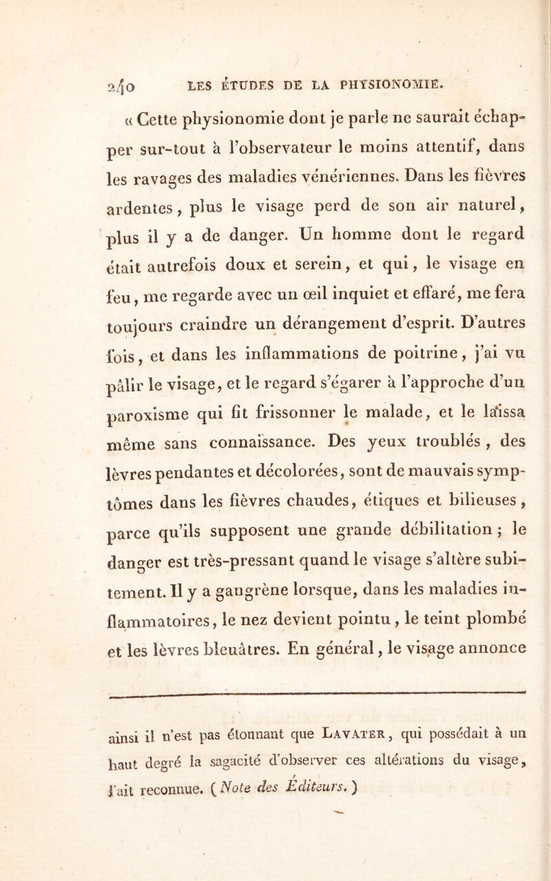 « Cette physionomie dont je parle ne saurait échap¬ per sur-tout à l’observateur le moins attentif, dans les ravages des maladies vénériennes. Dans les fièvres ardentes, plus le visage perd de son air naturel, plus il y a de danger. Un homme dont le regard était autrefois doux et serein, et qui, le visage en l'eu, me regarde avec un œil inquiet et effaré, me fera toujours craindre un dérangement d’esprit. D’autres ibis, et dans les inflammations de poitrine, j’ai vu pâlir le visage, et le regard s’égarer â l’approche d’un paroxisme qui fit frissonner le malade, et le laissa même sans connaissance. Des yeux troublés , des lèvres pendantes et décolorées, sont de mauvais symp¬ tômes dans les fièvres chaudes, étiques et bilieuses, parce qu’ils supposent une grande débilitation ; le danger est très-pressant quand le visage s’altère subi¬ tement. Il y a gangrène lorsque, dans les maladies in¬ flammatoires, le nez devient pointu, le teint plombé et les lèvres bleuâtres. En général, le visage annonce ainsi il n est pas étonnant que Lavater , qui possédait à un haut degré la sagacité d’observer ces altérations du visage, r l’ait reconnue. ( Note des Editeurs. )