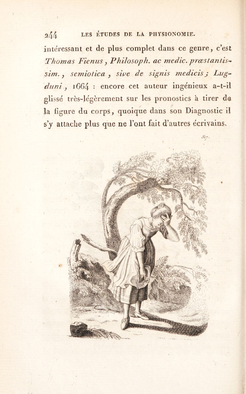 intéressant et de plus complet dans ce genre, c’est Thomas Fienus > Philosopha ac medic. prœstantis- sim. y semiotica y sioe de signis medicis j Li/g~ 'du ni y iG64 • encore cet auteur ingénieux a-t-il glissé très-légèrement sur les pronostics à tirer do la ligure du corps, quoique dans son Diagnostic iî s’y attache plus que ne l’ont fait d’autres écrivains.