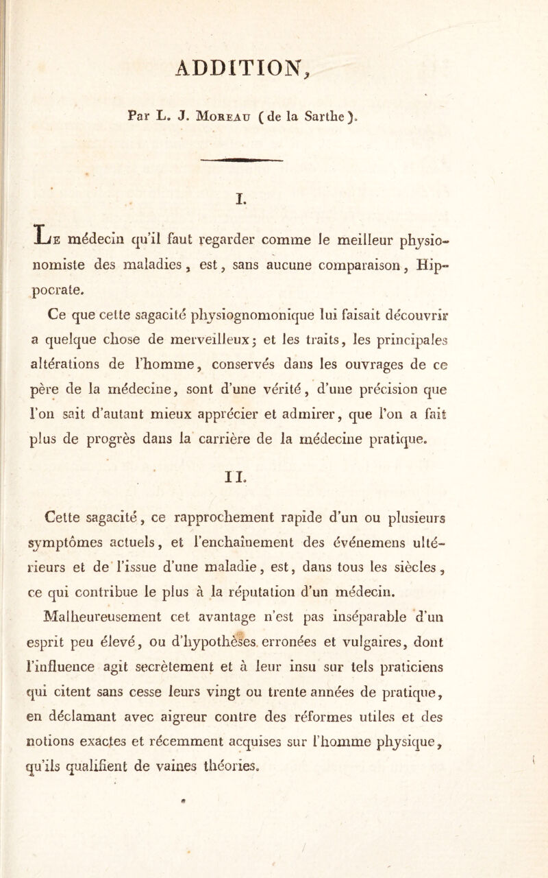 ADDITION, Par L. J. Moreau (de la Sarthe). I. Le médecin qu’il faut regarder comme le meilleur physio¬ nomiste des maladies, est , sans aucune comparaison, Hip¬ pocrate. Ce que cette sagacité physiognomonique lui faisait découvrir a quelque chose de merveilleux; et les traits, les principales altérations de l’homme, conservés dans les ouvrages de ce père de la médecine, sont d’une vérité, d’une précision que l’on sait d’autant mieux apprécier et admirer, que l’on a fait plus de progrès dans la carrière de la médecine pratique. IL Cette sagacité, ce rapprochement rapide d’un ou plusieurs symptômes actuels, et l’enchaînement des événemens ulté¬ rieurs et de l’issue d’une maladie, est, dans tous les siècles , ce qui contribue le plus à la réputation d’un médecin. Malheureusement cet avantage n’est pas inséparable d’un esprit peu élevé, ou d’hypothèses erronées et vulgaires, dont l’influence agit secrètement et à leur insu sur tels praticiens qui citent sans cesse leurs vingt ou trente années de pratique, en déclamant avec aigreur contre des réformes utiles et des notions exactes et récemment acquises sur l’homme physique, qu’ils qualifient de vaines théories.