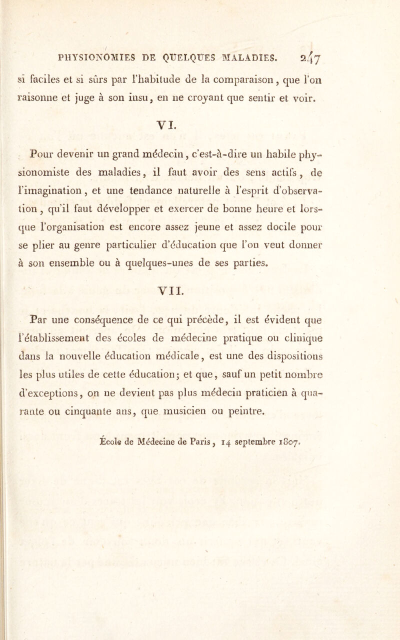 PHYSIONOMIES DE QUELQUES MALADIES. 2q-y si faciles et si sûrs par l’habitude de la comparaison, que l’on raisonne et juge à son insu, en ne croyant que sentir et voir. VI. Pour devenir un grand médecin, c’est-à-dire un habile phy¬ sionomiste des maladies, il faut avoir des sens actifs, de l'imagination, et une tendance naturelle à l’esprit d’observa¬ tion , qu'il faut développer et exercer de bonne heure et lors¬ que l’organisation est encore assez jeune et assez docile pour se plier au genre particulier d’éducation que l’on veut donner à son ensemble ou à quelques-unes de ses parties. VIL Par une conséquence de ce qui précède, il est évident que l'établissement des écoles de médecine pratique ou clinique dans la nouvelle éducation médicale, est une des dispositions les plus utiles de cette éducation ; et que, sauf un petit nombre d’exceptions, on ne devient pas plus médecin praticien à qua¬ rante ou cinquante ans, que musicien ou peintre. r Ecole de Médecine de Paris, 14 septembre 1807,