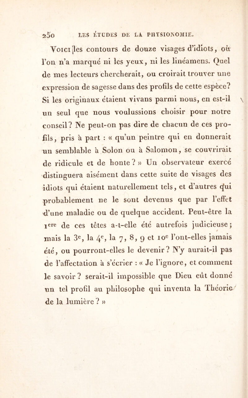 Voici 'les contours de douze visages d’idiots , oit l’on n’a marqué ni les yeux, ni les linéamens. Quel de nies lecteurs chercherait, ou croirait trouver une expression de sagesse dans des profils de cette espèce? Si les originaux étaient vivans parmi nous, en est-il un seul que nous voulussions choisir pour notre conseil? Ne peut-on pas dire de chacun de ces pro¬ fils, pris à part : « qu’un peintre qui en donnerait un semblable a Solon ou à Salomon , se couvrirait de ridicule et de honte ? » IJn observateur exercé distinguera aisément dans cette suite de visages des idiots qui étaient naturellement tels, et d’autres q*ui probablement ne le sont devenus que par l’effet d’une maladie ou de quelque accident. Peut-être la ïere de ces têtes a-t-elle été autrefois judicieuse; niais la 3e, la 4e? la 7, 8, 9 et 10e Font-elles jamais été, ou pourront-elles le devenir? N’y aurait-il pas de l’affectation a s’écrier : « Je l’ignore, et comment le savoir? serait-il impossible que Dieu eût donne un tel profil au philosophe qui inventa la Théorie/ de la lumière ? »