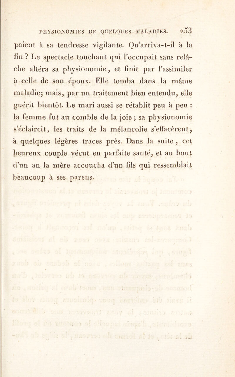 a53 paient a sa tendresse vigilante. Qu’arriva-t-il à la fin? Le spectacle touchant qui l’occupait sans relâ¬ che altéra sa physionomie, et finit par l’assimiler à celle de son époux. Elle tomba dans la même maladie; mais, par un traitement bien entendu, elle guérit bientôt. Le mari aussi se rétablit peu â peu : la femme fut au comble de la joie ; sa physionomie s’éclaircit, les traits de la mélancolie s’effacèrent, à quelques légères traces près. Dans la suite , cet heureux couple vécut en parfaite santé, et au bout d’un an 1a. mère accoucha d’un fils qui ressemblait beaucoup à ses parens.