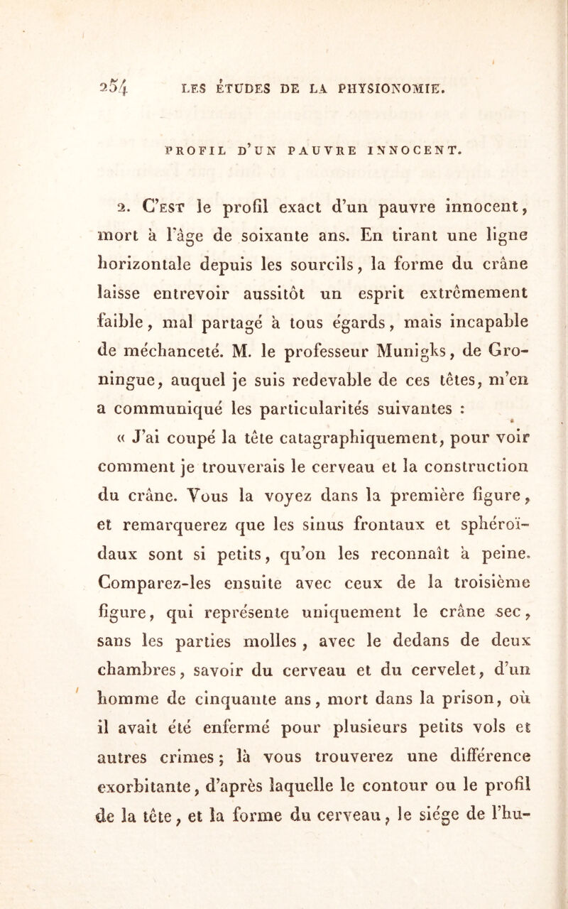 i PROFIL D’UN PAUVRE INNOCENT. 2. C’est le profil exact d’un pauvre innocent, mort a Fâge de soixante ans. En tirant une ligne horizontale depuis les sourcils, la forme du crâne laisse entrevoir aussitôt un esprit extrêmement faible, mal partagé à tous égards, mais incapable de méchanceté. M. le professeur Munigks, de Gro- ningac, auquel je suis redevable de ces têtes, m’en a communiqué les particularités suivantes : « J’ai coupé la tête catagraphiquement, pour voir comment je trouverais le cerveau et la construction du crâne. Vous la voyez dans la première figure, et remarquerez que les sinus frontaux et sphéroï-» daux sont si petits, qu’on les reconnaît a peine. Comparez-les ensuite avec ceux de la troisième figure, qui représente uniquement le crâne sec, sans les parties molles , avec le dedans de deux chambres, savoir du cerveau et du cervelet, d’un homme de cinquante ans, mort dans la prison, où il avait été enfermé pour plusieurs petits vols et autres crimes ; là vous trouverez une différence exorbitante, d’après laquelle le contour ou le profil de 3a tête, et la forme du cerveau, le siège de Fhu-