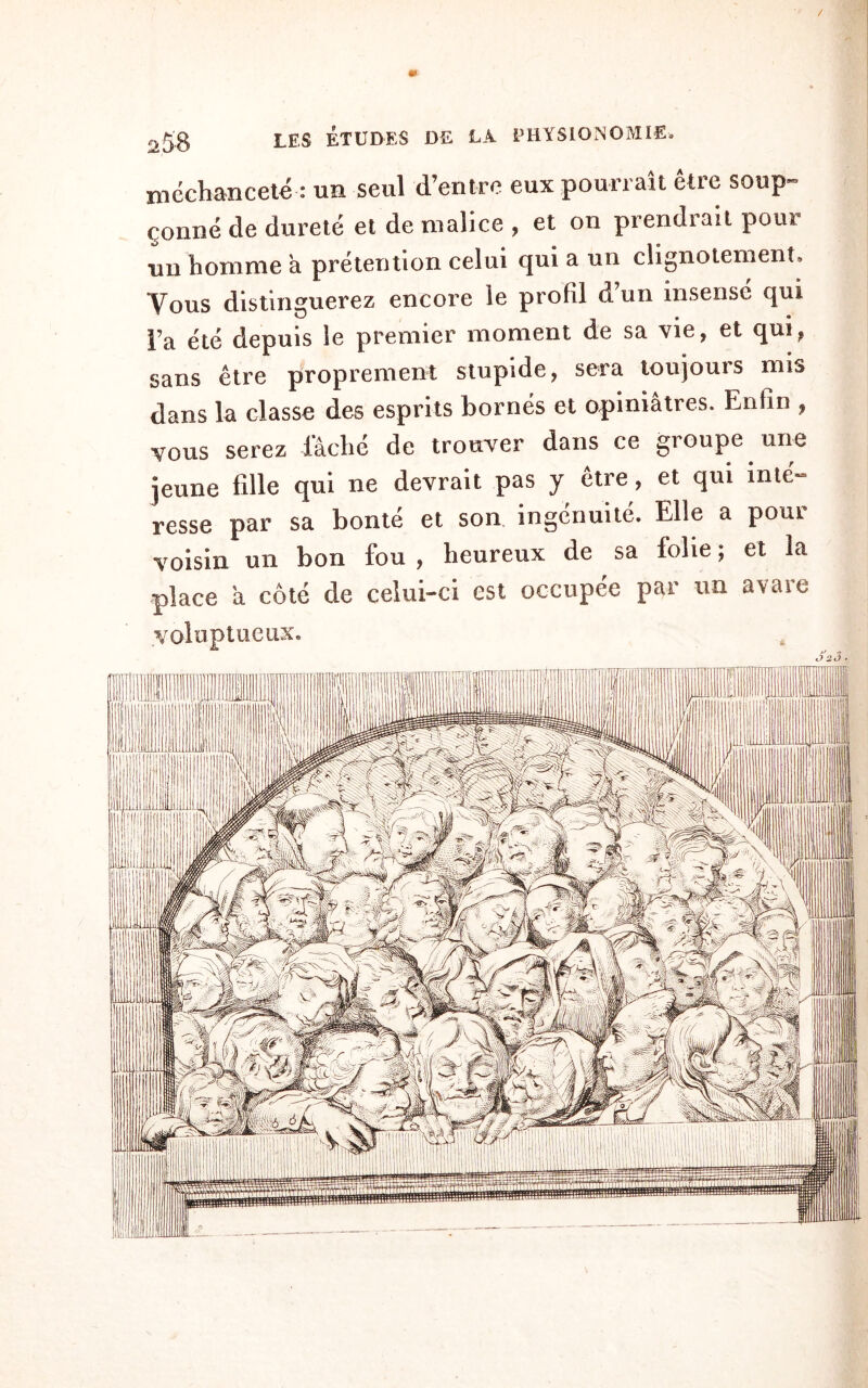 / 25’8 les études de la physionomie. méchanceté : un seul d’entre eux pourrait être soup¬ çonné de dureté et de malice , et on prendrait pour un homme a prétention celui qui a un clignotement. Vous distinguerez encore le profil dun insensé qui l’a été depuis le premier moment de sa vie, et qui, sans être proprement stupide, sera toujours mis dans la classe des esprits bornés et opiniâtres. Enfin , vous serez lâché de trouver dans ce groupe une jeune fille qui ne devrait pas y être, et qui inté¬ resse par sa bonté et son ingénuité. Elle a pour voisin un bon fou , heureux de sa folie ; et la place a côté de celui-ci est occupée par un avare VOloptUCHX. J 2 3 ■