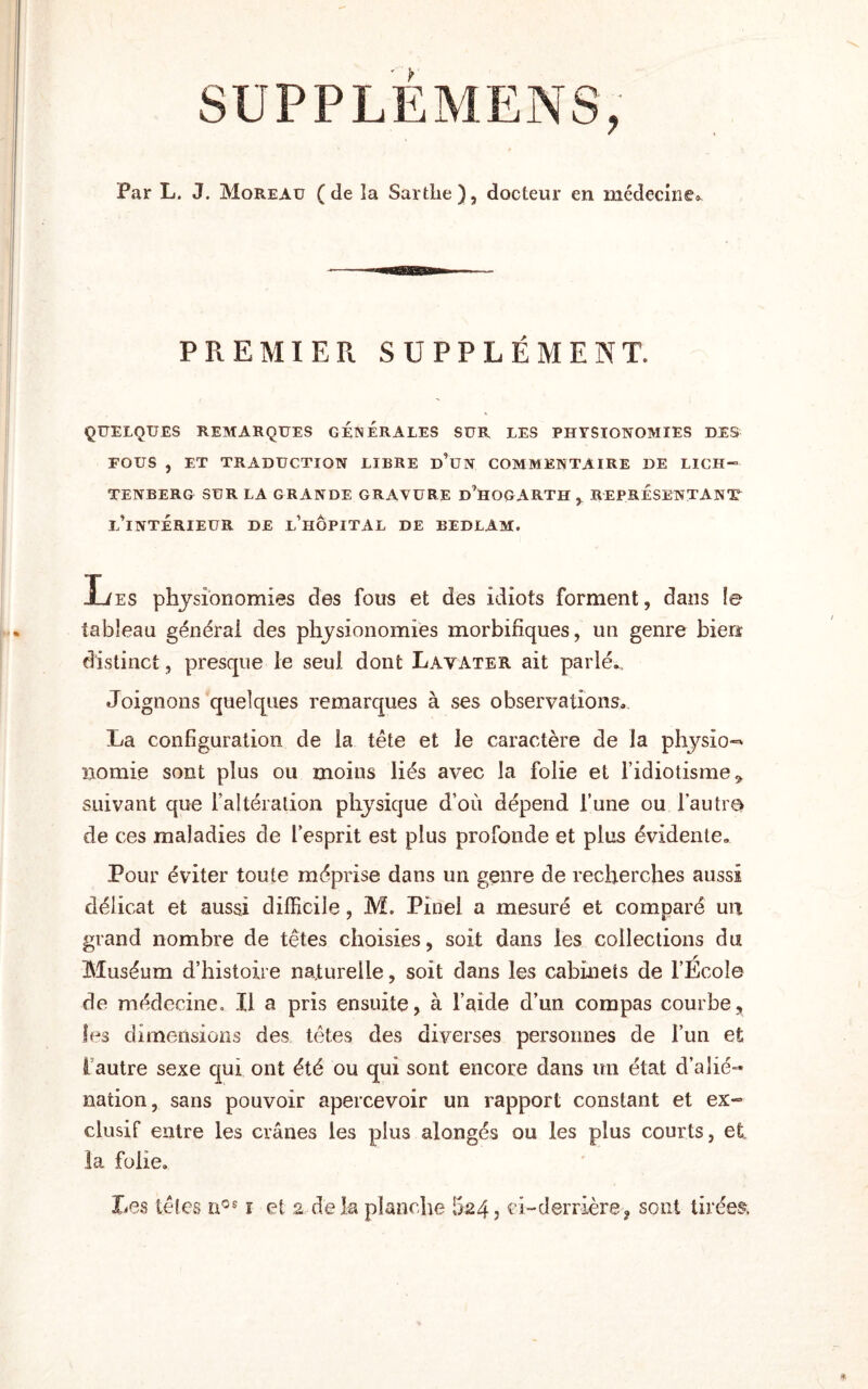 SUPPLÉMENS, Par L. J. Moreau (de la Sartlie), docteur en médecine® PREMIER SUPPLÉMENT. QUELQUES REMARQUES GENERALES SUR LES PHYSIONOMIES DES FOUS , ET TRADUCTION LIBRE d’üN COMMENTAIRE DE LICH¬ TENBERG SUR LA GRANDE GRAVURE D’HOGARTH, REPRESENTANT L’INTÉRIEUR DE L’HÔPITAL DE BEDLAM. Les physionomies des fous et des idiots forment, dans le tableau général des physionomies morbifiques, un genre bien distinct, presque le seul dont Lavater ait parlé*. Joignons quelques remarques à ses observations® La configuration de la tête et le caractère de la physio^ norme sont plus ou moins liés avec la folie et l’idiotisme * suivant que l’altération physique d’où dépend l’une ou l’autre de ces maladies de l’esprit est plus profonde et plus évidente® Pour éviter toute méprise dans un genre de recherches aussi délicat et aussi difficile, M. Pinel a mesuré et comparé un grand nombre de têtes choisies, soit dans les collections du Muséum d’histoire naturelle, soit dans les cabinets de l’Ecole de médecine. Il a pris ensuite, à l’aide d’un compas courbe, les dimensions des têtes des diverses personnes de l’un et I autre sexe qui ont été ou qui sont encore dans un état d’alié¬ nation, sans pouvoir apercevoir un rapport constant et ex¬ clusif entre les crânes les plus alongés ou les plus courts, et la folie.